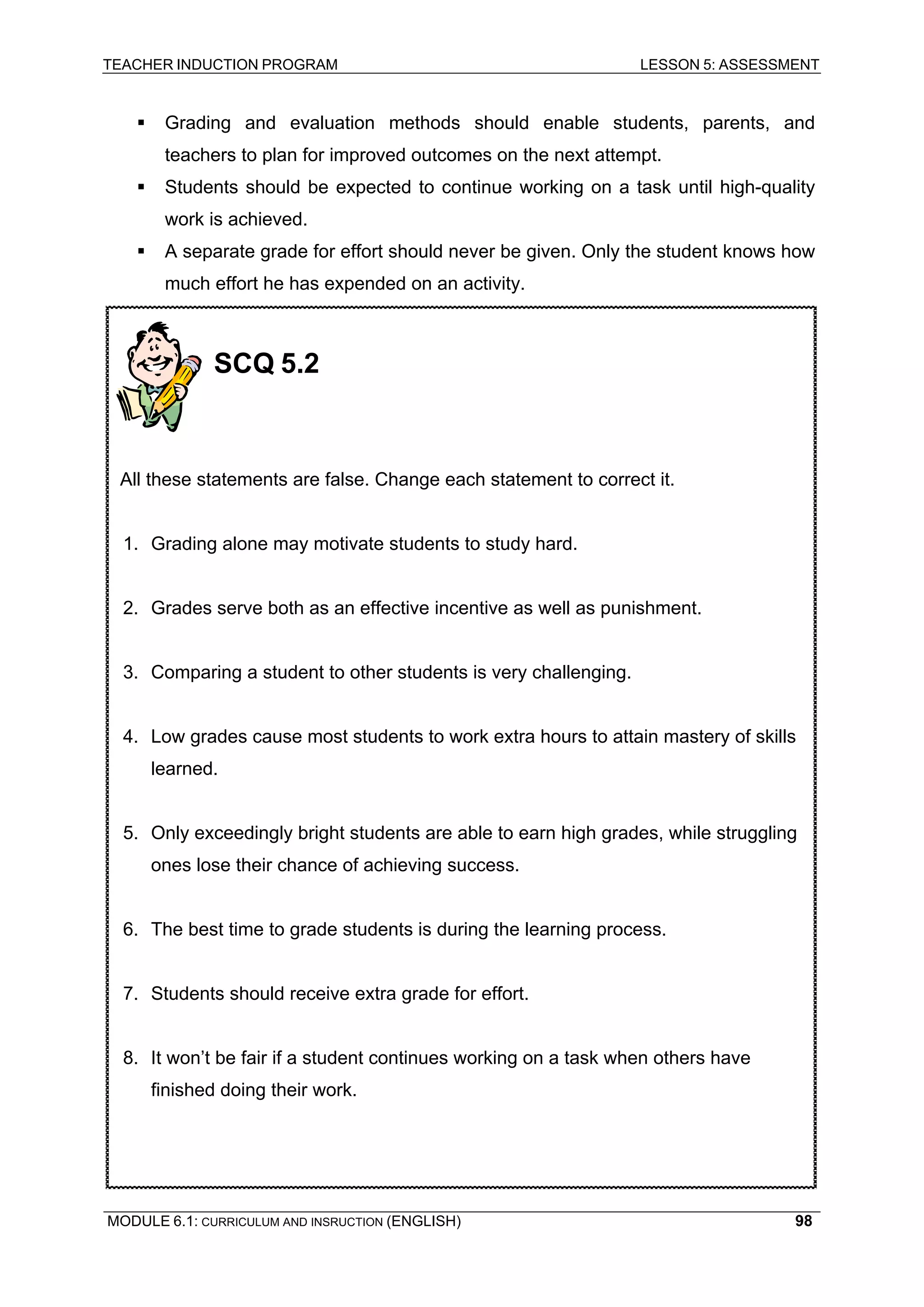 TEACHER INDUCTION PROGRAM LESSON 5: ASSESSMENT 
ƒ Grading and evaluation methods should enable students, parents, and teachers to plan for improved outcomes on the next attempt. 
ƒ Students should be expected to continue working on a task until high-quality work is achieved. 
ƒ A separate grade for effort should never be given. Only the student knows how much effort he has expended on an activity. 
SCQ 5.2 
All these statements are false. Change each statement to correct it. 
1. Grading alone may motivate students to study hard. 
2. Grades serve both as an effective incentive as well as punishment. 
3. Comparing a student to other students is very challenging. 
4. Low grades cause most students to work extra hours to attain mastery of skills learned. 
5. Only exceedingly bright students are able to earn high grades, while struggling ones lose their chance of achieving success. 
6. The best time to grade students is during the learning process. 
7. Students should receive extra grade for effort. 
8. It won’t be fair if a student continues working on a task when others have finished doing their work. 
MODULE 6.1: CURRICULUM AND INSRUCTION (ENGLISH) 
98 
 