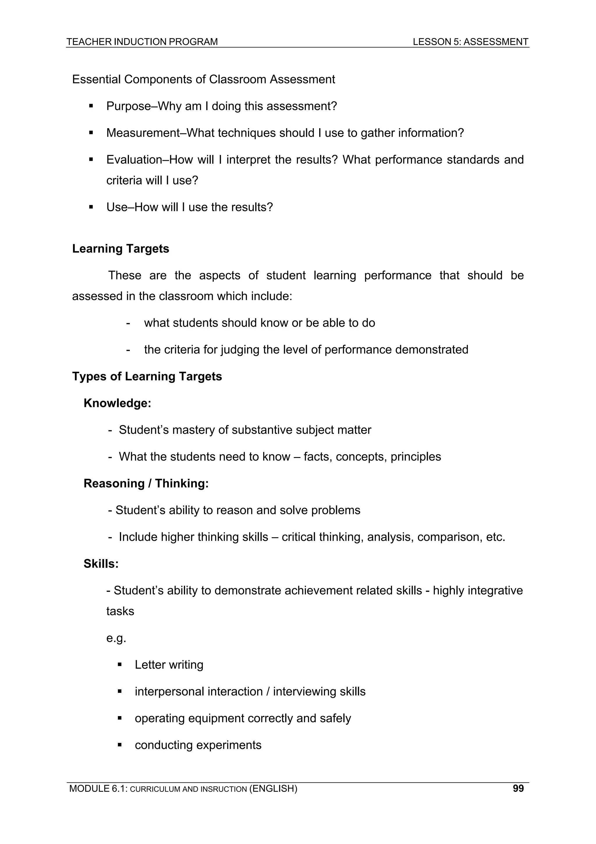 TEACHER INDUCTION PROGRAM LESSON 5: ASSESSMENT 
Essential Components of Classroom Assessment 
ƒ Purpose–Why am I doing this assessment? 
ƒ 
Measurement–What techniques should I use to gather information? 
ƒ 
Evaluation–How will I interpret the results? What performance standards and criteria will I use? 
ƒ Use–How will I use the results? 
Learning Targets 
These are the aspects of student learning performance that should be assessed in the classroom which include: 
- what students should know or be able to do 
- the criteria for judging the level of performance demonstrated 
Types of Learning Targets 
Knowledge: 
- Student’s mastery of substantive subject matter 
- What the students need to know – facts, concepts, principles 
R 
easoning / Thinking: 
- 
Student’s ability to reason and solve problems 
- 
Include higher thinking skills – critical thinking, analysis, comparison, etc. 
S 
kills: 
- 
Student’s ability to demonstrate achievement related skills - highly integrative tasks 
e.g. 
ƒ Letter writing 
ƒ 
interpersonal interaction / interviewing skills 
ƒ 
operating equipment correctly and safely 
ƒ 
conducting experiments 
MODULE 6.1: CURRICULUM AND INSRUCTION (ENGLISH) 
99 
 