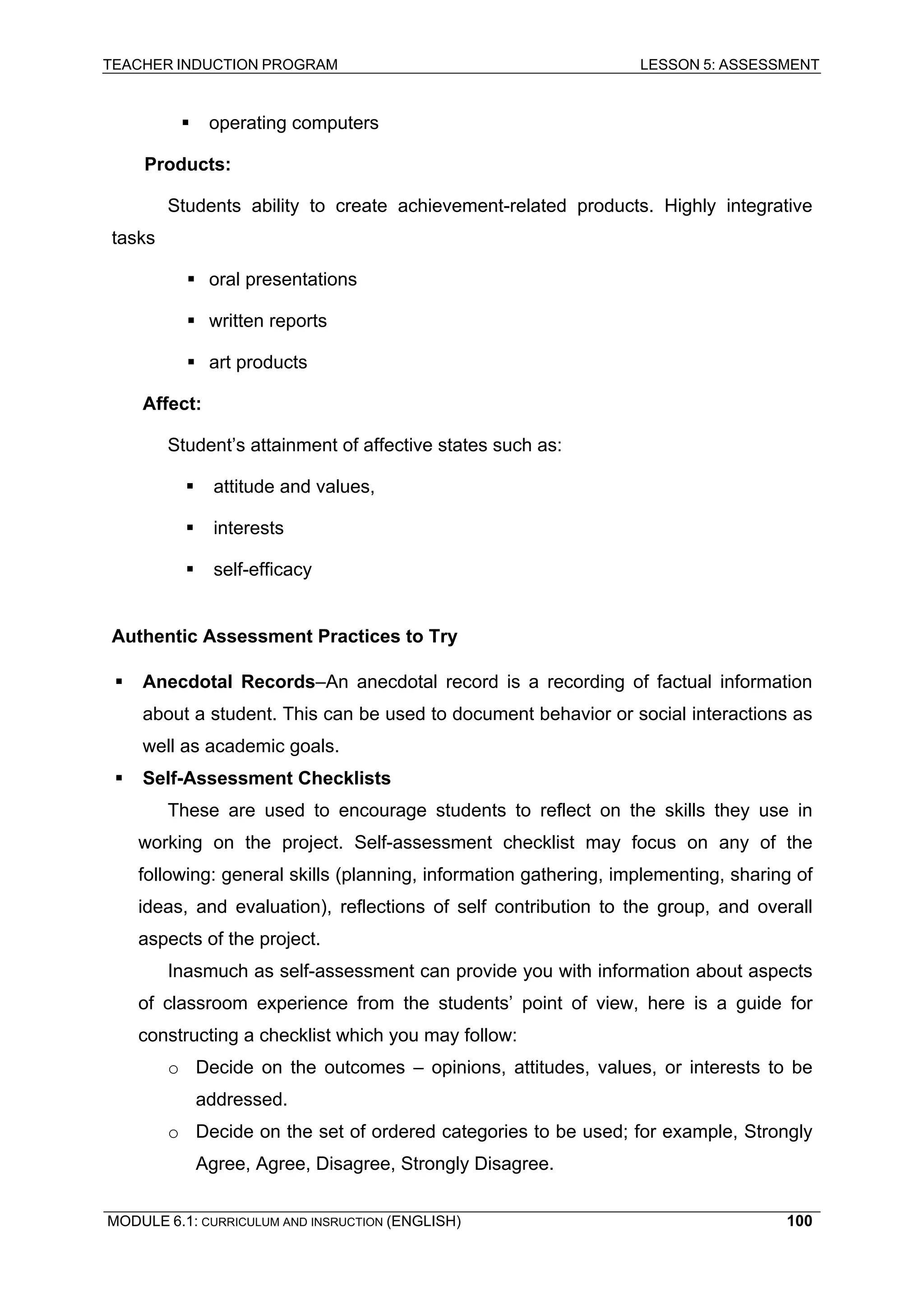 TEACHER INDUCTION PROGRAM LESSON 5: ASSESSMENT 
ƒ operating computers 
Products: 
S 
tudents ability to create achievement-related products. Highly integrative tasks 
ƒ 
oral presentations 
ƒ 
written reports 
ƒ art products 
Affect: 
Student’s attainment of affective states such as: 
ƒ 
attitude and values, 
ƒ 
interests 
ƒ self-efficacy 
A 
uthentic Assessment Practices to Try 
ƒ 
Anecdotal Records–An anecdotal record is a recording of factual information about a student. This can be used to document behavior or social interactions as well as academic goals. 
ƒ 
Self-Assessment Checklists 
These are used to encourage students to reflect on the skills they use in working on the project. Self-assessment checklist may focus on any of the following: general skills (planning, information gathering, implementing, sharing of ideas, and evaluation), reflections of self contribution to the group, and overall aspects of the project. 
I 
nasmuch as self-assessment can provide you with information about aspects of classroom experience from the students’ point of view, here is a guide for constructing a checklist which you may follow: 
o Decide on the outcomes – opinions, attitudes, values, or interests to be addressed. 
o Decide on the set of ordered categories to be used; for example, Strongly Agree, Agree, Disagree, Strongly Disagree. 
MODULE 6.1: CURRICULUM AND INSRUCTION (ENGLISH) 
100 
 