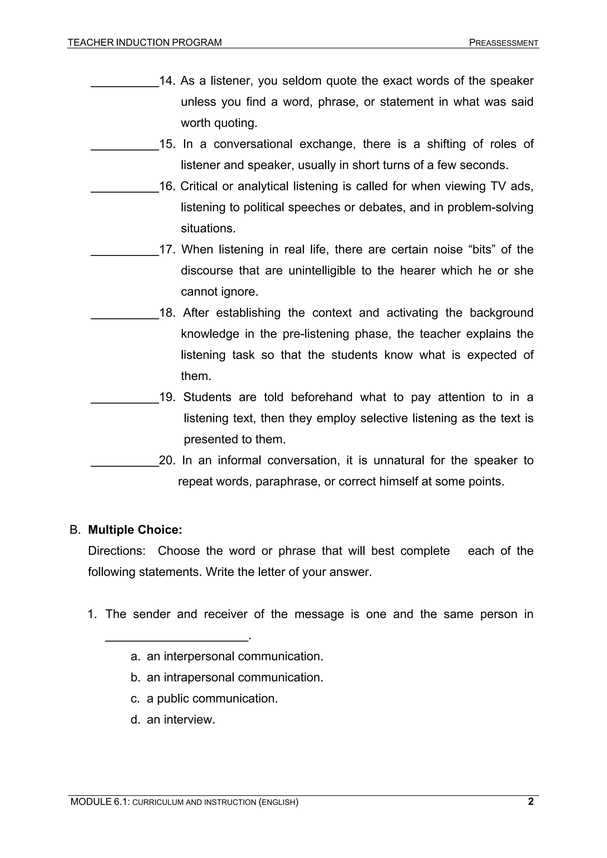 TEACHER INDUCTION PROGRAM PREASSESSMENT 
__________14. As a listener, you seldom quote the exact words of the speaker unless you find a word, phrase, or statement in what was said worth quoting. 
__________15. In a conversational exchange, there is a shifting of roles of listener and speaker, usually in short turns of a few seconds. 
__________16. Critical or analytical listening is called for when viewing TV ads, listening to political speeches or debates, and in problem-solving situations. 
__________17. When listening in real life, there are certain noise “bits” of the discourse that are unintelligible to the hearer which he or she cannot ignore. 
__________18. After establishing the context and activating the background knowledge in the pre-listening phase, the teacher explains the listening task so that the students know what is expected of them. 
__________19. Students are told beforehand what to pay attention to in a listening text, then they employ selective listening as the text is presented to them. 
__________20. In an informal conversation, it is unnatural for the speaker to repeat words, paraphrase, or correct himself at some points. 
B. 
Multiple Choice: 
Directions: Choose the word or phrase that will best complete each of the following statements. Write the letter of your answer. 
1. 
The sender and receiver of the message is one and the same person in _____________________. 
a. 
an interpersonal communication. 
b. 
an intrapersonal communication. 
c. 
a public communication. 
d. 
an interview. 
MODULE 6.1: CURRICULUM AND INSTRUCTION (ENGLISH) 
2 
 