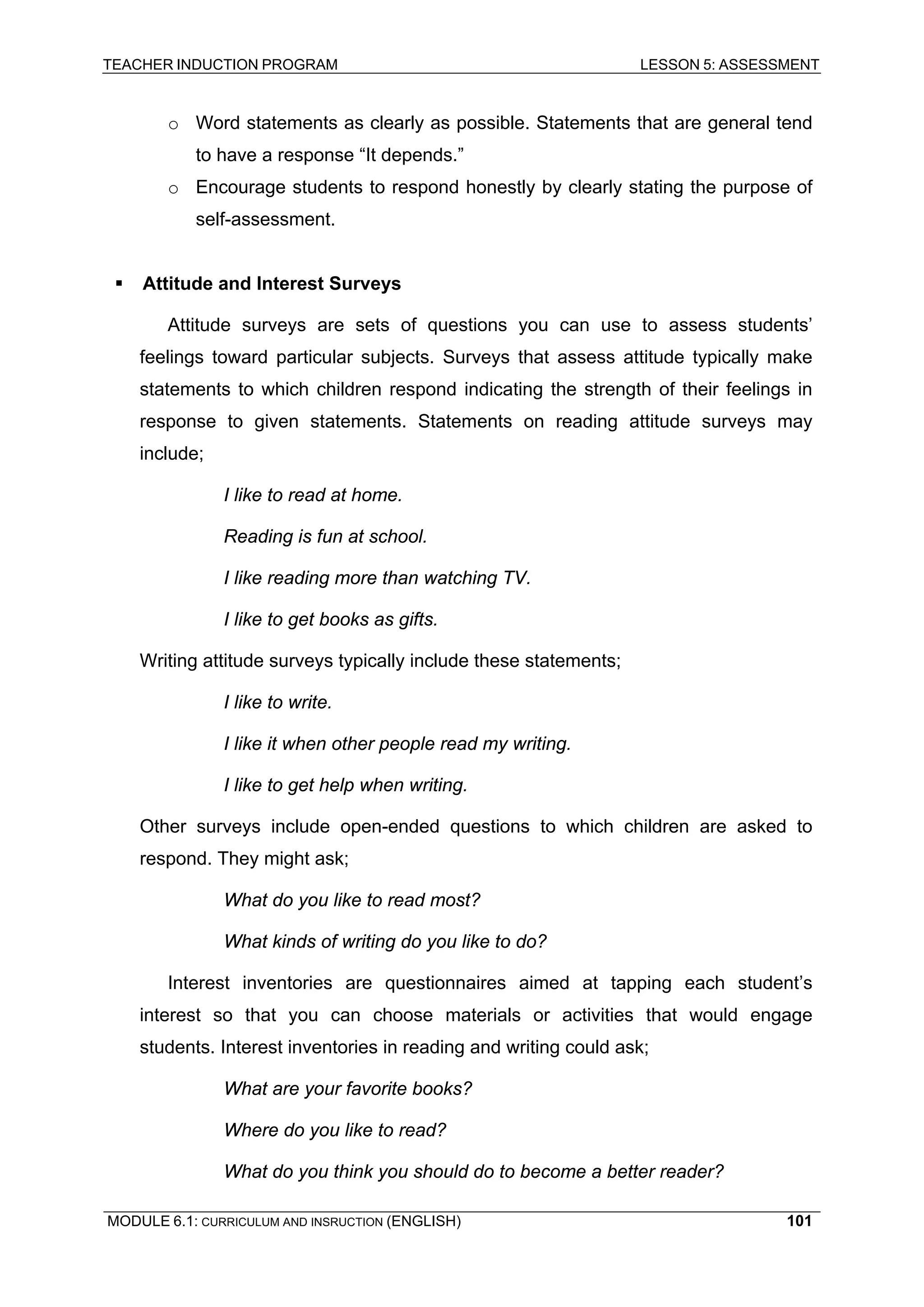 TEACHER INDUCTION PROGRAM LESSON 5: ASSESSMENT 
o Word statements as clearly as possible. Statements that are general tend to have a response “It depends.” 
o Encourage students to respond honestly by clearly stating the purpose of self-assessment. 
ƒ Attitude and Interest Surveys 
Attitude surveys are sets of questions you can use to assess students’ feelings toward particular subjects. Surveys that assess attitude typically make statements to which children respond indicating the strength of their feelings in response to given statements. Statements on reading attitude surveys may include; 
I like to read at home. 
Reading is fun at school. 
I like reading more than watching TV. 
I like to get books as gifts. 
Writing attitude surveys typically include these statements; 
I like to write. 
I like it when other people read my writing. 
I like to get help when writing. 
Other surveys include open-ended questions to which children are asked to respond. They might ask; 
What do you like to read most? 
What kinds of writing do you like to do? 
Interest inventories are questionnaires aimed at tapping each student’s interest so that you can choose materials or activities that would engage students. Interest inventories in reading and writing could ask; 
What are your favorite books? 
Where do you like to read? 
W 
hat do you think you should do to become a better reader? 
MODULE 6.1: CURRICULUM AND INSRUCTION (ENGLISH) 
101 
 
