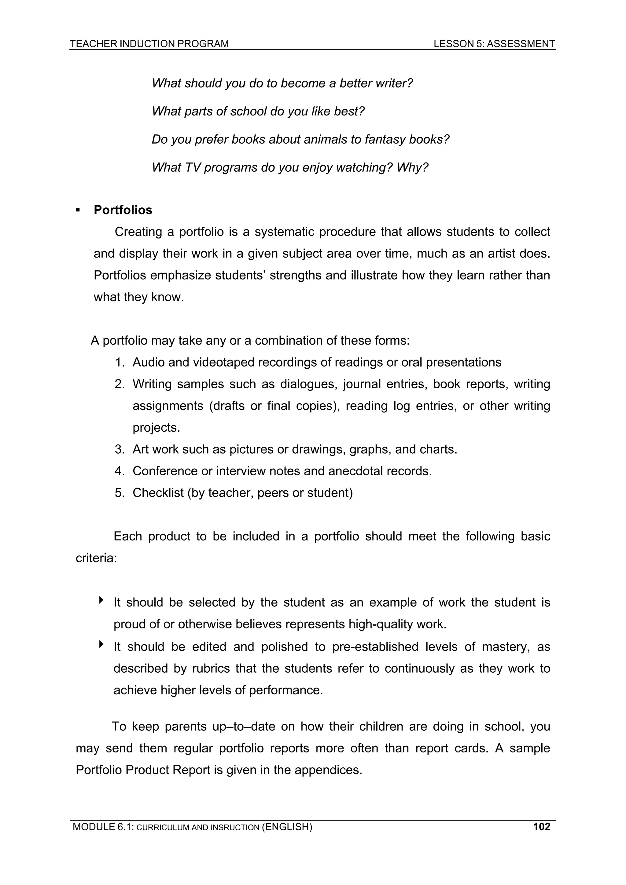 TEACHER INDUCTION PROGRAM LESSON 5: ASSESSMENT 
What should you do to become a better writer? 
What parts of school do you like best? 
Do you prefer books about animals to fantasy books? 
W 
hat TV programs do you enjoy watching? Why? 
ƒ P 
ortfolios 
Cr 
eating a portfolio is a systematic procedure that allows students to collect and display their work in a given subject area over time, much as an artist does. Portfolios emphasize students’ strengths and illustrate how they learn rather than what they know. 
A portfolio may take any or a combination of these forms: 
1. Audio and videotaped recordings of readings or oral presentations 
2. Writing samples such as dialogues, journal entries, book reports, writing assignments (drafts or final copies), reading log entries, or other writing projects. 
3. 
Art work such as pictures or drawings, graphs, and charts. 
4 
. Conference or interview notes and anecdotal records. 
5. Checklist (by teacher, peers or student) 
Each product to be included in a portfolio should meet the following basic criteria: 
4 It should be selected by the student as an example of work the student is proud of or otherwise believes represents high-quality work. 
4 It should be edited and polished to pre-established levels of mastery, as described by rubrics that the students refer to continuously as they work to achieve higher levels of performance. 
To keep parents up–to–date on how their children are doing in school, you may send them regular portfolio reports more often than report cards. A sample Portfolio Product Report is given in the appendices. 
MODULE 6.1: CURRICULUM AND INSRUCTION (ENGLISH) 
102 
 