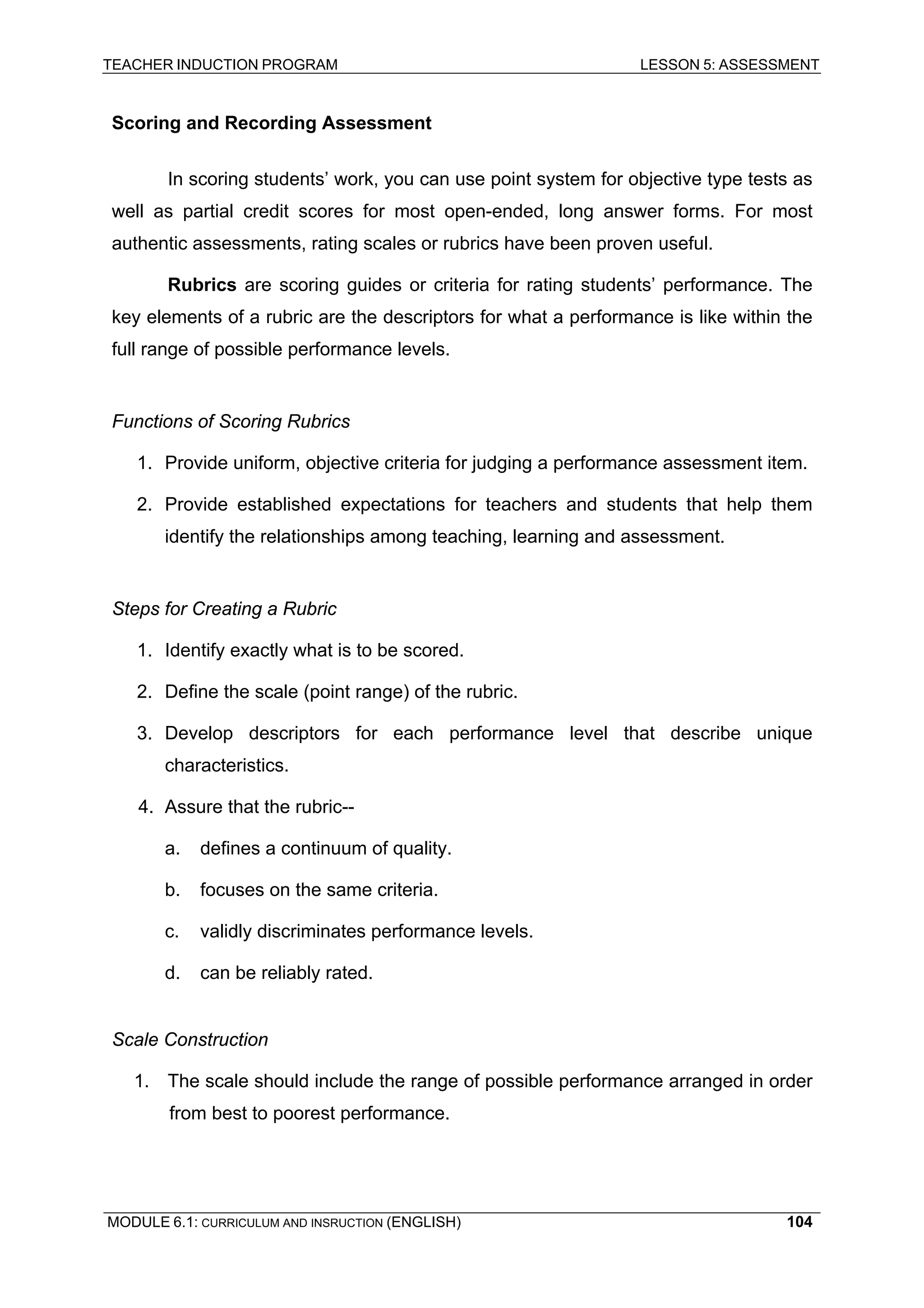 TEACHER INDUCTION PROGRAM LESSON 5: ASSESSMENT 
S 
coring and Recording Assessment 
In scoring students’ work, you can use point system for objective type tests as well as partial credit scores for most open-ended, long answer forms. For most authentic assessments, rating scales or rubrics have been proven useful. 
Rubrics are scoring guides or criteria for rating students’ performance. The key elements of a rubric are the descriptors for what a performance is like within the full range of possible performance levels. 
Fu 
nctions of Scoring Rubrics 
1. 
Provide uniform, objective criteria for judging a performance assessment item. 
2. 
Provide established expectations for teachers and students that help them identify the relationships among teaching, learning and assessment. 
St 
eps for Creating a Rubric 
1. 
Identify exactly what is to be scored. 
2. 
Define the scale (point range) of the rubric. 
3. Develop descriptors for each performance level that describe unique characteristics. 
4. Assure that the rubric-- 
a. 
defines a continuum of quality. 
b. focuses on the same criteria. 
c. 
validly discriminates performance levels. 
d. can be reliably rated. 
Scale Construction 
1. The scale should include the range of possible performance arranged in order from best to poorest performance. 
MODULE 6.1: CURRICULUM AND INSRUCTION (ENGLISH) 
104 
 