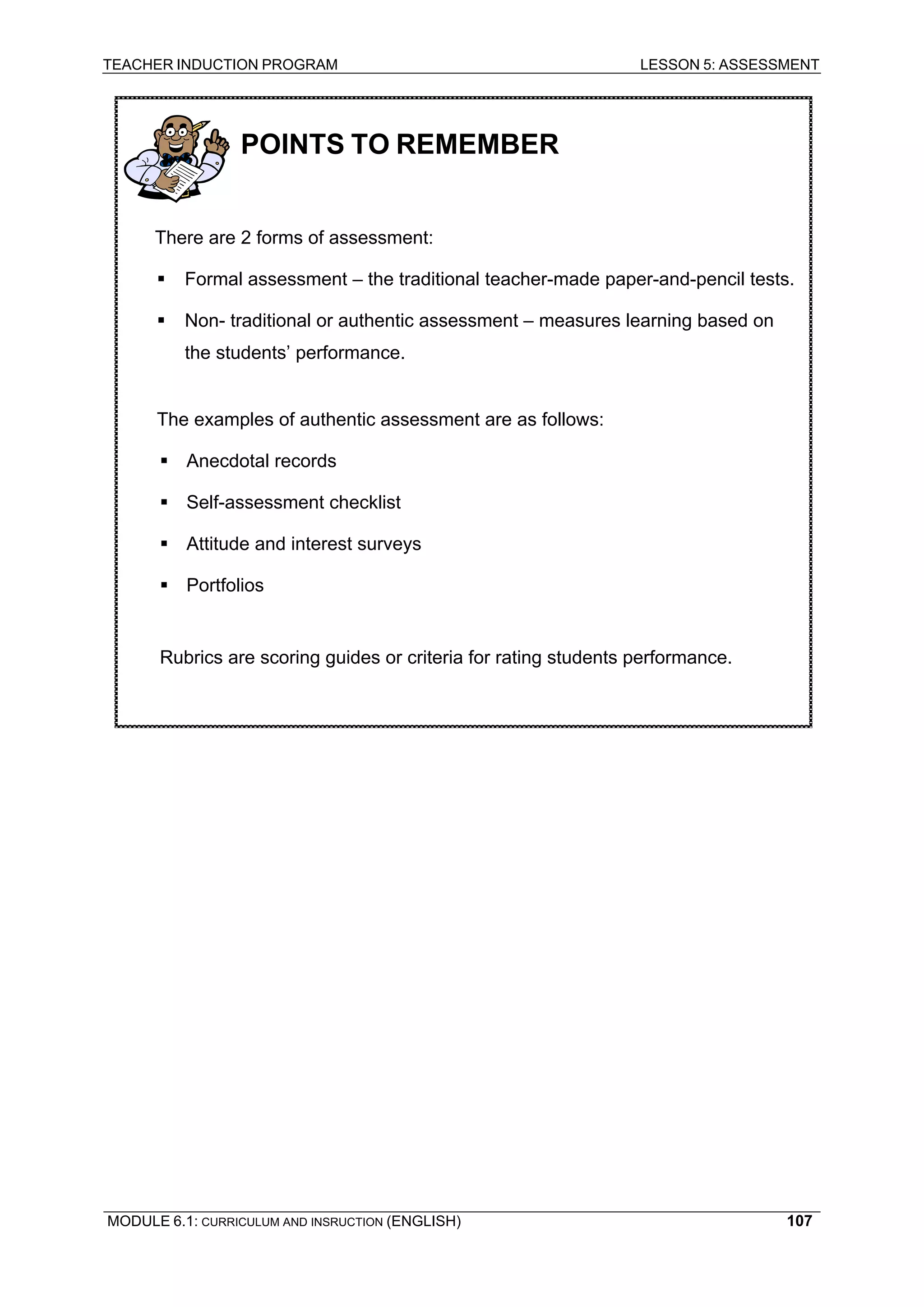 TEACHER INDUCTION PROGRAM LESSON 5: ASSESSMENT 
MODULE 6.1: CURRICULUM AND INSRUCTION (ENGLISH) 
107 
POINTS TO REMEMBER 
There are 2 forms of assessment: 
ƒ Formal assessment – the traditional teacher-made paper-and-pencil tests. 
ƒ Non- traditional or authentic assessment – measures learning based on the students’ performance. 
The examples of authentic assessment are as follows: 
ƒ Anecdotal records 
ƒ Self-assessment checklist 
ƒ Attitude and interest surveys 
ƒ Portfolios 
Rubrics are scoring guides or criteria for rating students performance. 
 