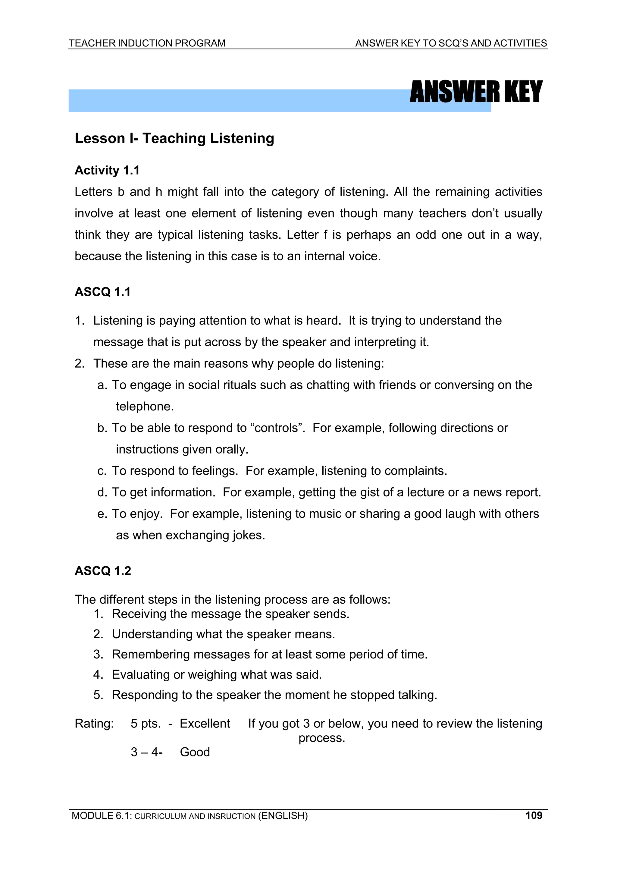 TEACHER INDUCTION PROGRAM ANSWER KEY TO SCQ’S AND ACTIVITIES 
ANS 
WERKEY 
Le 
sson I- Teaching Listening 
Ac 
tivity 1.1 
Le 
tters b and h might fall into the category of listening. All the remaining activities involve at least one element of listening even though many teachers don’t usually think they are typical listening tasks. Letter f is perhaps an odd one out in a way, because the listening in this case is to an internal voice. 
AS 
CQ 1.1 
1. Listening is paying attention to what is heard. It is trying to understand the message that is put across by the speaker and interpreting it. 
2. These are the main reasons why people do listening: 
a. To engage in social rituals such as chatting with friends or conversing on the telephone. 
b. To be able to respond to “controls”. For example, following directions or instructions given orally. 
c. To respond to feelings. For example, listening to complaints. 
d. To get information. For example, getting the gist of a lecture or a news report. 
e. To enjoy. For example, listening to music or sharing a good laugh with others as when exchanging jokes. 
ASCQ 1.2 
The different steps in the listening process are as follows: 
1. Receiving the message the speaker sends. 
2. Understanding what the speaker means. 
3. Remembering messages for at least some period of time. 
4. Evaluating or weighing what was said. 
5. Responding to the speaker the moment he stopped talking. 
Rating: 5 pts. - Excellent If you got 3 or below, you need to review the listening process. 
3 – 4- Good 
MODULE 6.1: CURRICULUM AND INSRUCTION (ENGLISH) 
109 
 