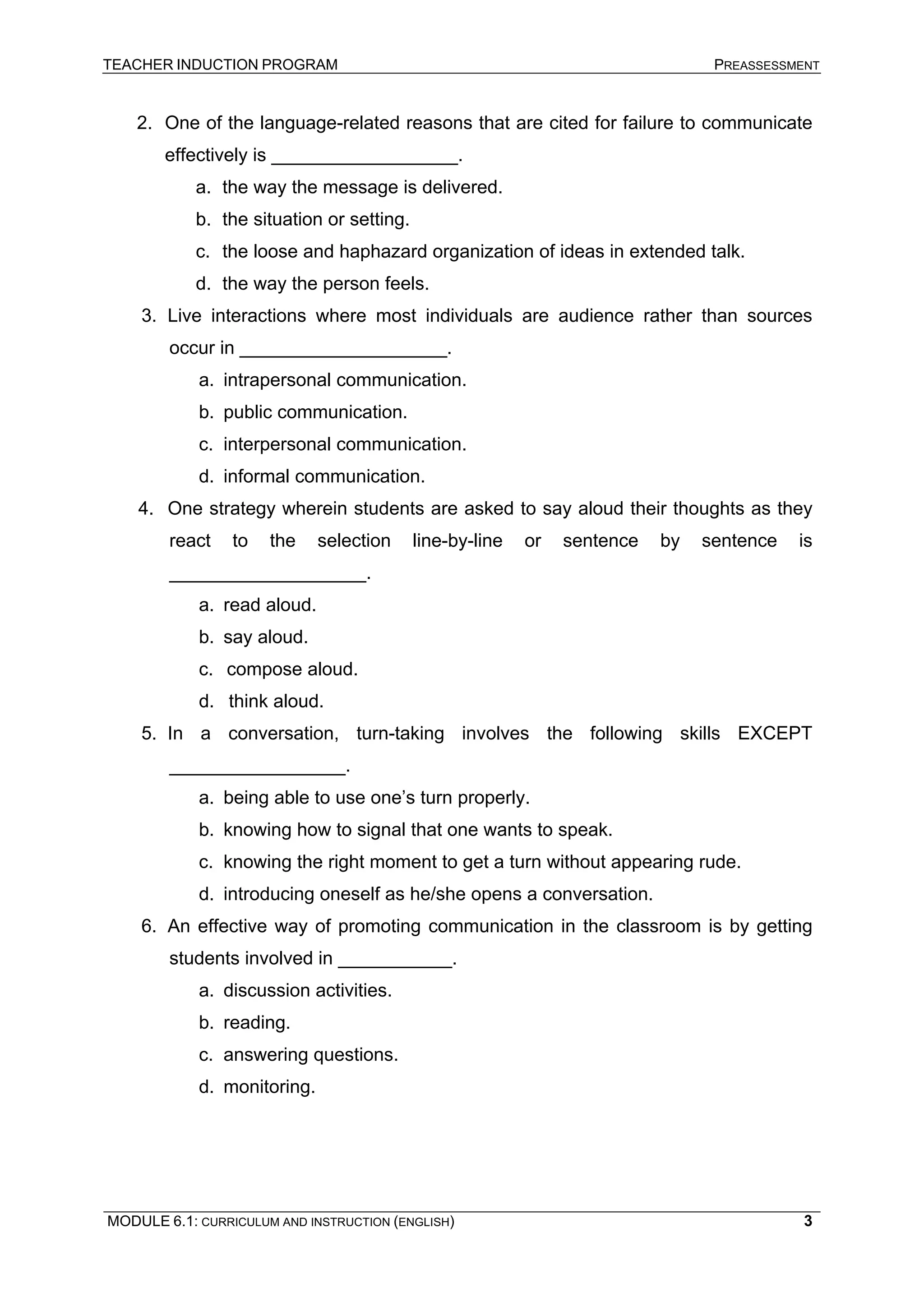 TEACHER INDUCTION PROGRAM PREASSESSMENT 
2. 
One of the language-related reasons that are cited for failure to communicate effectively is __________________. 
a. 
the way the message is delivered. 
b. 
the situation or setting. 
c. 
the loose and haphazard organization of ideas in extended talk. 
d. 
the way the person feels. 
3. 
Live interactions where most individuals are audience rather than sources occur in ____________________. 
a. 
intrapersonal communication. 
b. 
public communication. 
c. 
interpersonal communication. 
d. 
informal communication. 
4. 
One strategy wherein students are asked to say aloud their thoughts as they react to the selection line-by-line or sentence by sentence is ___________________. 
a. 
read aloud. 
b. 
say aloud. 
c. 
compose aloud. 
d. 
think aloud. 
5. 
In a conversation, turn-taking involves the following skills EXCEPT _________________. 
a. 
being able to use one’s turn properly. 
b. 
knowing how to signal that one wants to speak. 
c. 
knowing the right moment to get a turn without appearing rude. 
d. 
introducing oneself as he/she opens a conversation. 
6. 
An effective way of promoting communication in the classroom is by getting students involved in ___________. 
a. 
discussion activities. 
b. 
reading. 
c. 
answering questions. 
d. 
monitoring. 
MODULE 6.1: CURRICULUM AND INSTRUCTION (ENGLISH) 
3 
 