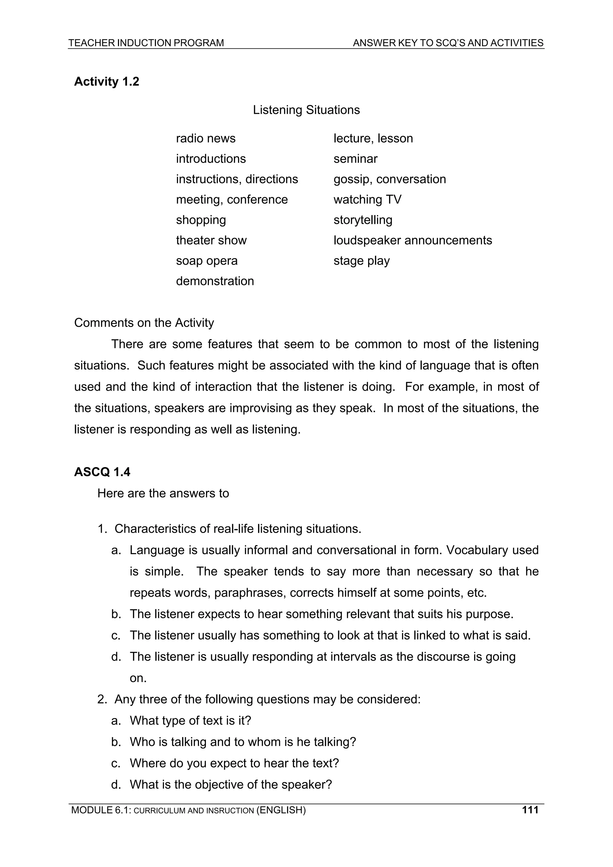TEACHER INDUCTION PROGRAM ANSWER KEY TO SCQ’S AND ACTIVITIES 
Activity 1.2 
Listening Situations 
radio news lecture, lesson 
introductions seminar 
instructions, directions gossip, conversation 
meeting, conference watching TV 
shopping storytelling 
theater show loudspeaker announcements 
soap opera stage play 
demonstration 
Comments on the Activity 
There are some features that seem to be common to most of the listening situations. Such features might be associated with the kind of language that is often used and the kind of interaction that the listener is doing. For example, in most of the situations, speakers are improvising as they speak. In most of the situations, the listener is responding as well as listening. 
ASCQ 1.4 
Here are the answers to 
1. Characteristics of real-life listening situations. 
a. Language is usually informal and conversational in form. Vocabulary used is simple. The speaker tends to say more than necessary so that he repeats words, paraphrases, corrects himself at some points, etc. 
b. The listener expects to hear something relevant that suits his purpose. 
c. The listener usually has something to look at that is linked to what is said. 
d. The listener is usually responding at intervals as the discourse is going on. 
2. Any three of the following questions may be considered: 
a. What type of text is it? 
b. Who is talking and to whom is he talking? 
c. Where do you expect to hear the text? 
d. What is the objective of the speaker? 
MODULE 6.1: CURRICULUM AND INSRUCTION (ENGLISH) 
111 
 