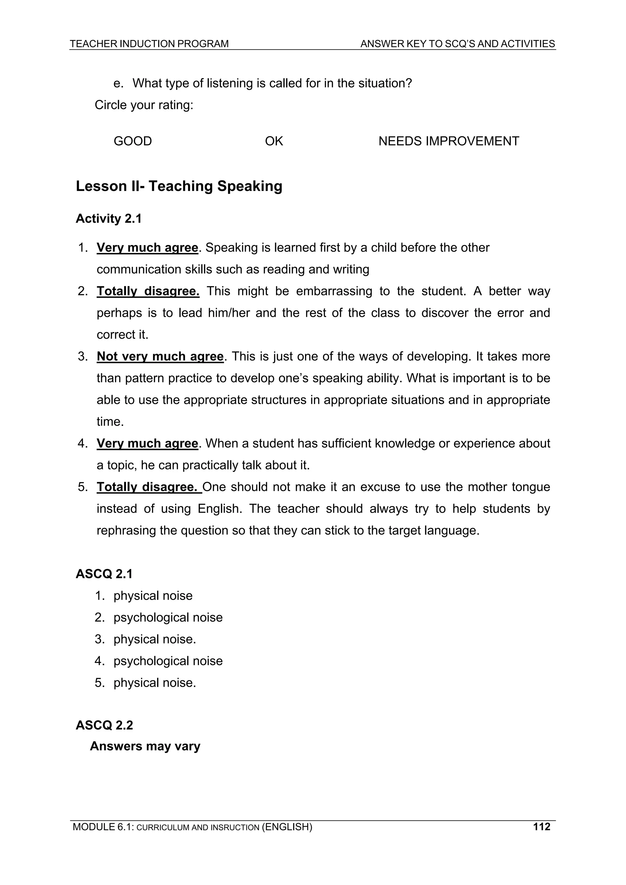 TEACHER INDUCTION PROGRAM ANSWER KEY TO SCQ’S AND ACTIVITIES 
e. What type of listening is called for in the situation? 
Ci 
rcle your rating: 
GO 
OD OK NEEDS IMPROVEMENT 
Le 
sson II- Teaching Speaking 
Activity 2.1 
1. 
Very much agree. Speaking is learned first by a child before the other 
co 
mmunication skills such as reading and writing 
2. 
Totally disagree. This might be embarrassing to the student. A better way perhaps is to lead him/her and the rest of the class to discover the error and correct it. 
3. 
Not very much agree. This is just one of the ways of developing. It takes more than pattern practice to develop one’s speaking ability. What is important is to be able to use the appropriate structures in appropriate situations and in appropriate time. 
4. 
Very much agree. When a student has sufficient knowledge or experience about a topic, he can practically talk about it. 
5. Totally disagree. One should not make it an excuse to use the mother tongue instead of using English. The teacher should always try to help students by rephrasing the question so that they can stick to the target language. 
ASCQ 2.1 
1. physical noise 
2. psychological noise 
3. physical noise. 
4. psychological noise 
5. physical noise. 
AS 
CQ 2.2 
A 
nswers may vary 
MODULE 6.1: CURRICULUM AND INSRUCTION (ENGLISH) 
112 
 