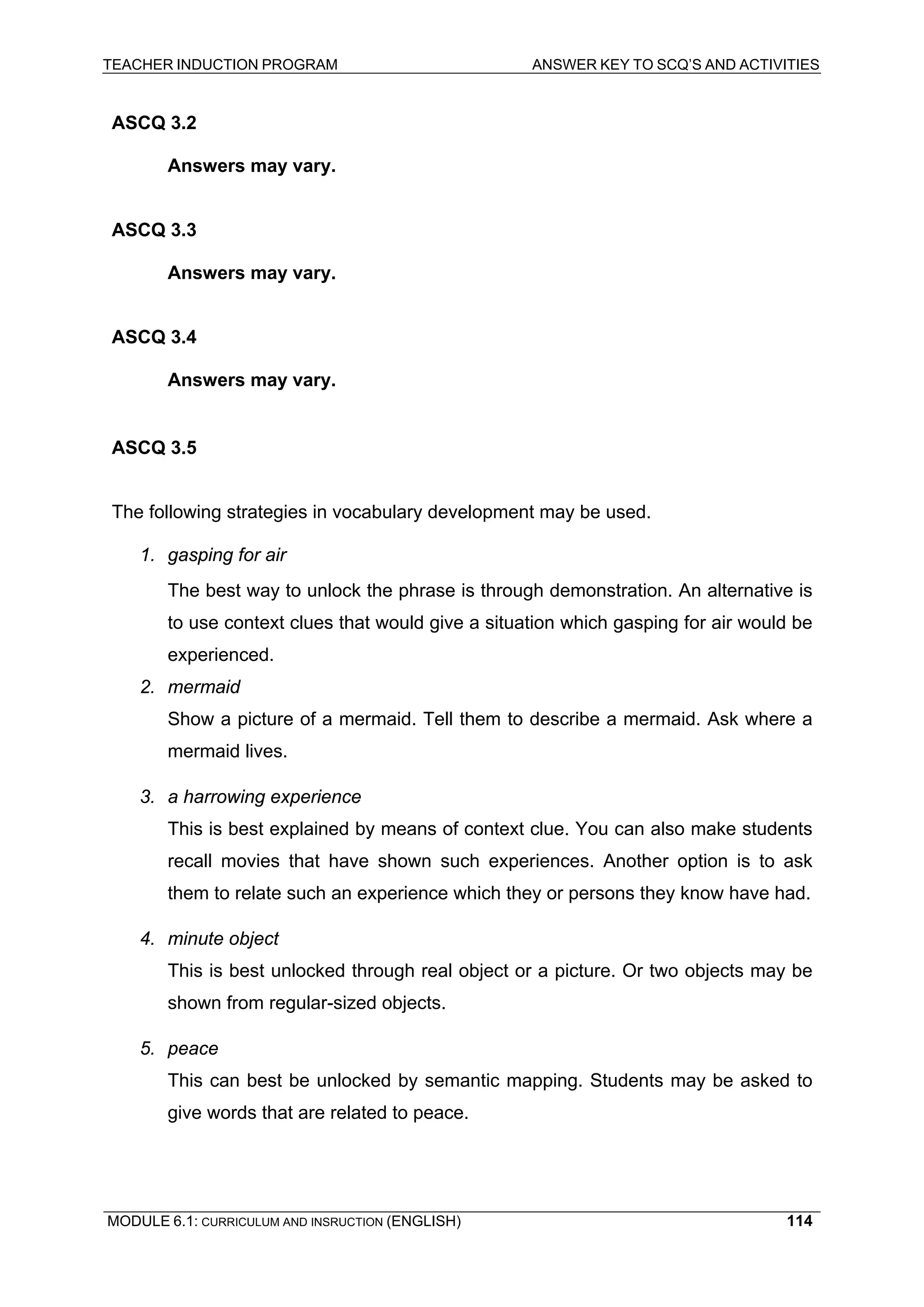 TEACHER INDUCTION PROGRAM ANSWER KEY TO SCQ’S AND ACTIVITIES 
ASCQ 3.2 
Answers may vary. 
ASCQ 3.3 
Answers may vary. 
ASCQ 3.4 
Answers may vary. 
ASCQ 3.5 
Th 
e following strategies in vocabulary development may be used. 
1. gasping for air 
The best way to unlock the phrase is through demonstration. An alternative is to use context clues that would give a situation which gasping for air would be experienced. 
2. mermaid 
Sh 
ow a picture of a mermaid. Tell them to describe a mermaid. Ask where a mermaid lives. 
3. a harrowing experience 
This is best explained by means of context clue. You can also make students recall movies that have shown such experiences. Another option is to ask them to relate such an experience which they or persons they know have had. 
4. 
minute object 
T 
his is best unlocked through real object or a picture. Or two objects may be shown from regular-sized objects. 
5. peace 
This can best be unlocked by semantic mapping. Students may be asked to give words that are related to peace. 
MODULE 6.1: CURRICULUM AND INSRUCTION (ENGLISH) 
114 
 