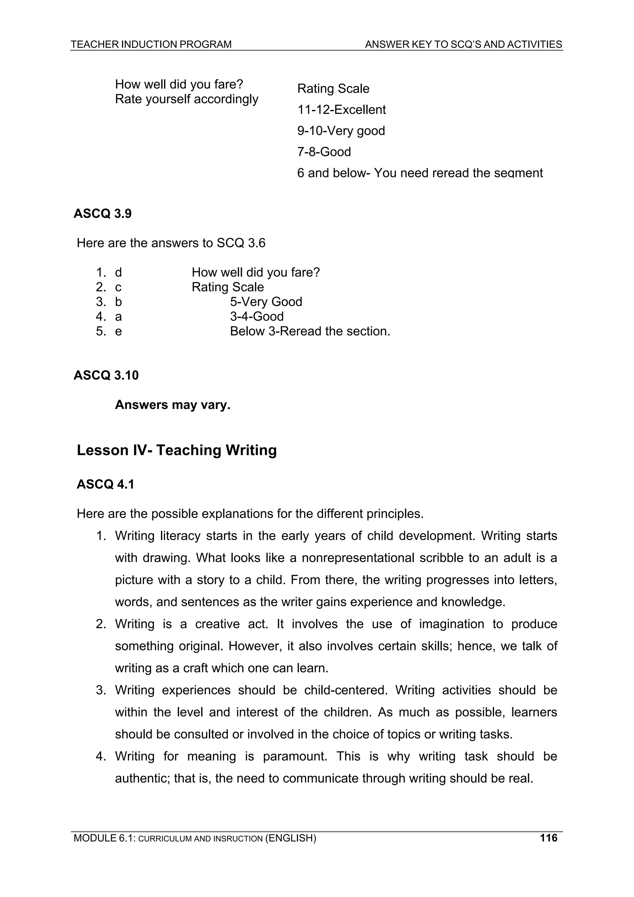 TEACHER INDUCTION PROGRAM ANSWER KEY TO SCQ’S AND ACTIVITIES 
How well did you fare? 
Rating Scale 
Rate yourself accordingly 
11-12-Excellent 
9-10-Very good 
7-8-Good 
6 and below-You need reread the segment 
AS 
CQ 3.9 
Here are the answers to SCQ 3.6 
1. d How well did you fare? 
2. c Rating Scale 
3. b 5-Very Good 
4. a 3-4-Good 
5. e Below 3-Reread the section. 
ASCQ 3.10 
An 
swers may vary. 
Le 
sson IV- Teaching Writing 
ASCQ 4.1 
Here are the possible explanations for the different principles. 
1. Writing literacy starts in the early years of child development. Writing starts with drawing. What looks like a nonrepresentational scribble to an adult is a picture with a story to a child. From there, the writing progresses into letters, words, and sentences as the writer gains experience and knowledge. 
2. Writing is a creative act. It involves the use of imagination to produce something original. However, it also involves certain skills; hence, we talk of writing as a craft which one can learn. 
3. Writing experiences should be child-centered. Writing activities should be within the level and interest of the children. As much as possible, learners should be consulted or involved in the choice of topics or writing tasks. 
4. Writing for meaning is paramount. This is why writing task should be authentic; that is, the need to communicate through writing should be real. 
MODULE 6.1: CURRICULUM AND INSRUCTION (ENGLISH) 
116 
 