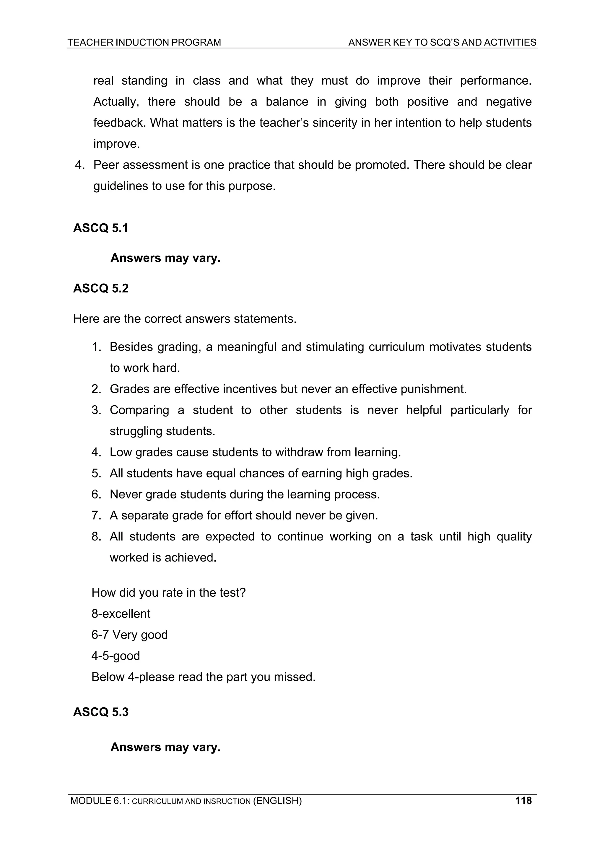TEACHER INDUCTION PROGRAM ANSWER KEY TO SCQ’S AND ACTIVITIES 
MODULE 6.1: CURRICULUM AND INSRUCTION (ENGLISH) 
118 
real standing in class and what they must do improve their performance. Actually, there should be a balance in giving both positive and negative feedback. What matters is the teacher’s sincerity in her intention to help students improve. 
4. Peer assessment is one practice that should be promoted. There should be clear guidelines to use for this purpose. 
AS 
CQ 5.1 
Answers may vary. 
AS 
CQ 5.2 
He 
re are the correct answers statements. 
1. Besides grading, a meaningful and stimulating curriculum motivates students to work hard. 
2. Grades are effective incentives but never an effective punishment. 
3. Comparing a student to other students is never helpful particularly for struggling students. 
4. Low grades cause students to withdraw from learning. 
5. All students have equal chances of earning high grades. 
6. Never grade students during the learning process. 
7. A separate grade for effort should never be given. 
8. All students are expected to continue working on a task until high quality worked is achieved. 
How did you rate in the test? 
8-excellent 
6-7 Very good 
4-5-good 
Below 4-please read the part you missed. 
ASCQ 5.3 
Answers may vary. 
 