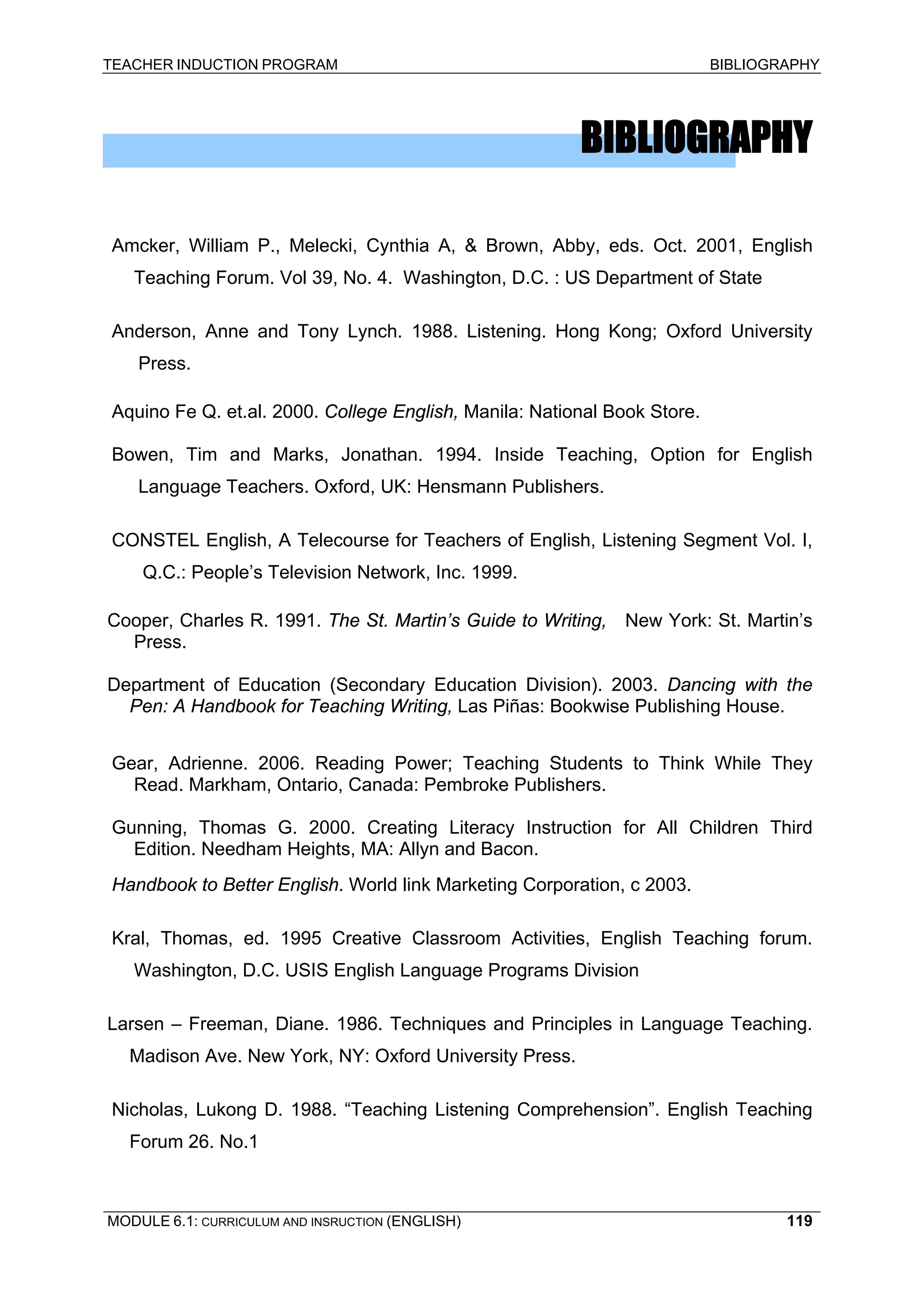 TEACHER INDUCTION PROGRAM BIBLIOGRAPHY 
BIBLIOGRAPHY 
Amcker, William P., Melecki, Cynthia A, & Brown, Abby, eds. Oct. 2001, English Teaching Forum. Vol 39, No. 4. Washington, D.C. : US Department of State 
Anderson, Anne and Tony Lynch. 1988. Listening. Hong Kong; Oxford University Press. 
Aquino Fe Q. et.al. 2000. College English, Manila: National Book Store. 
Bowen, Tim and Marks, Jonathan. 1994. Inside Teaching, Option for English Language Teachers. Oxford, UK: Hensmann Publishers. 
CONSTEL English, A Telecourse for Teachers of English, Listening Segment Vol. I, Q.C.: People’s Television Network, Inc. 1999. 
Cooper, Charles R. 1991. The St. Martin’s Guide to Writing, New York: St. Martin’s Press. 
Department of Education (Secondary Education Division). 2003. Dancing with the Pen: A Handbook for Teaching Writing, Las Piñas: Bookwise Publishing House. 
Gear, Adrienne. 2006. Reading Power; Teaching Students to Think While They Read. Markham, Ontario, Canada: Pembroke Publishers. 
Gunning, Thomas G. 2000. Creating Literacy Instruction for All Children Third Edition. Needham Heights, MA: Allyn and Bacon. 
Handbook to Better English. World link Marketing Corporation, c 2003. 
Kral, Thomas, ed. 1995 Creative Classroom Activities, English Teaching forum. Washington, D.C. USIS English Language Programs Division 
Larsen – Freeman, Diane. 1986. Techniques and Principles in Language Teaching. Madison Ave. New York, NY: Oxford University Press. 
Nicholas, Lukong D. 1988. “Teaching Listening Comprehension”. English Teaching Forum 26. No.1 
MODULE 6.1: CURRICULUM AND INSRUCTION (ENGLISH) 
119 
 