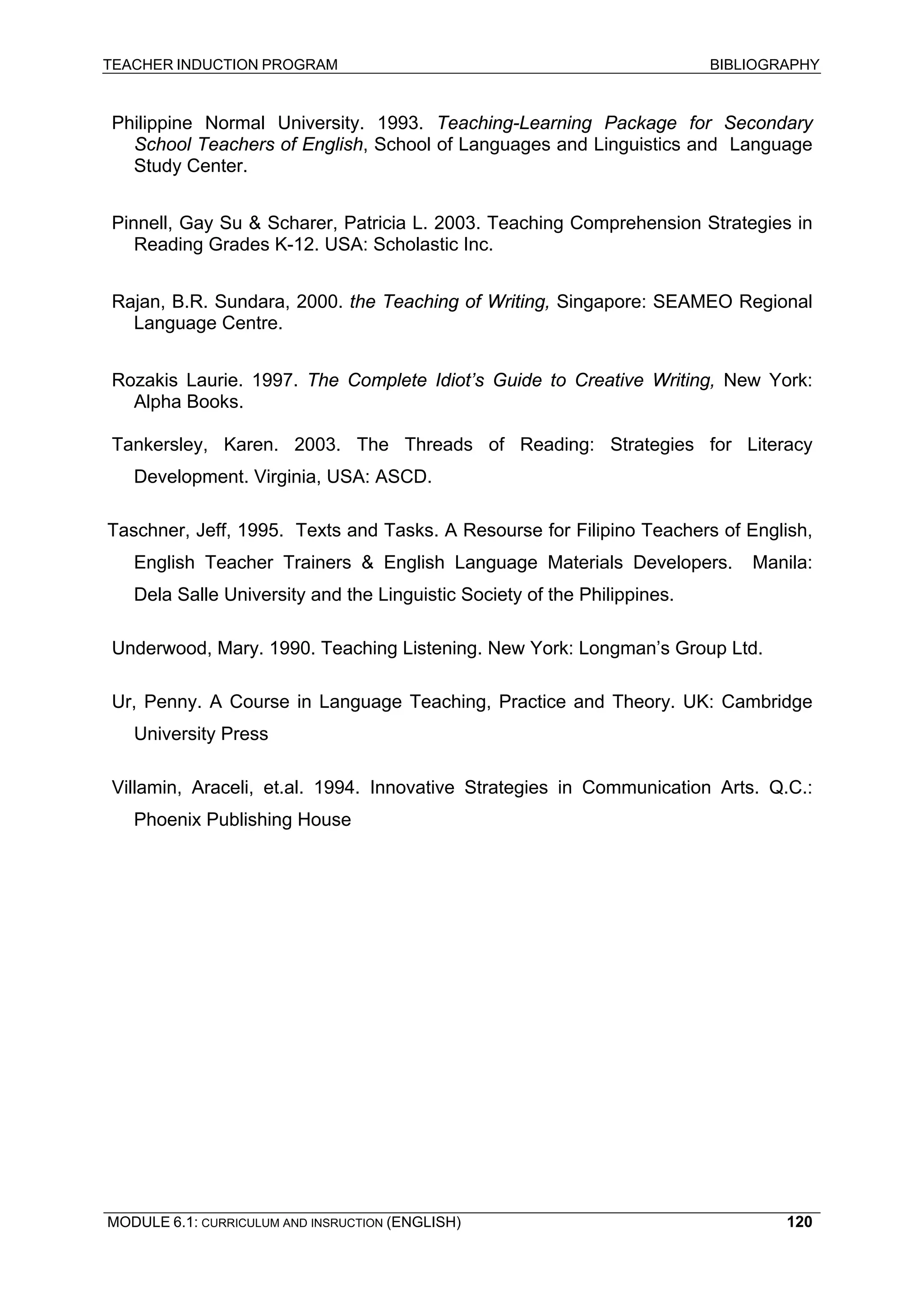 TEACHER INDUCTION PROGRAM BIBLIOGRAPHY 
MODULE 6.1: CURRICULUM AND INSRUCTION (ENGLISH) 
120 
Philippine Normal University. 1993. Teaching-Learning Package for Secondary School Teachers of English, School of Languages and Linguistics and Language Study Center. 
Pinnell, Gay Su & Scharer, Patricia L. 2003. Teaching Comprehension Strategies in Reading Grades K-12. USA: Scholastic Inc. 
Rajan, B.R. Sundara, 2000. the Teaching of Writing, Singapore: SEAMEO Regional Language Centre. 
Rozakis Laurie. 1997. The Complete Idiot’s Guide to Creative Writing, New York: Alpha Books. 
Tankersley, Karen. 2003. The Threads of Reading: Strategies for Literacy Development. Virginia, USA: ASCD. 
Taschner, Jeff, 1995. Texts and Tasks. A Resourse for Filipino Teachers of English, English Teacher Trainers & English Language Materials Developers. Manila: Dela Salle University and the Linguistic Society of the Philippines. 
Underwood, Mary. 1990. Teaching Listening. New York: Longman’s Group Ltd. 
Ur, Penny. A Course in Language Teaching, Practice and Theory. UK: Cambridge University Press 
Villamin, Araceli, et.al. 1994. Innovative Strategies in Communication Arts. Q.C.: Phoenix Publishing House 
 