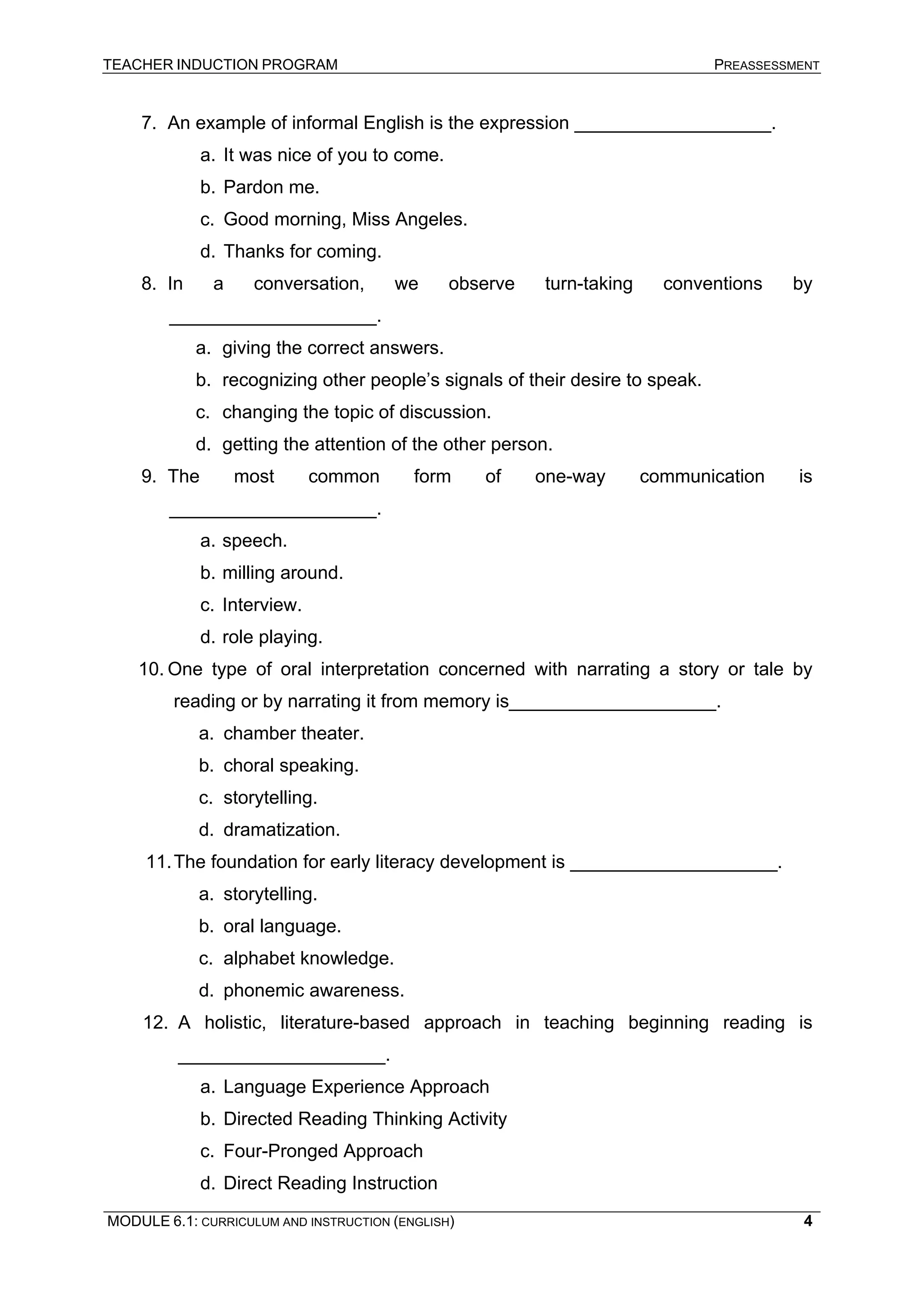 TEACHER INDUCTION PROGRAM PREASSESSMENT 
7. 
An example of informal English is the expression ___________________. 
a. 
It was nice of you to come. 
b. 
Pardon me. 
c. 
Good morning, Miss Angeles. 
d. 
Thanks for coming. 
8. 
In a conversation, we observe turn-taking conventions by ____________________. 
a. 
giving the correct answers. 
b. 
recognizing other people’s signals of their desire to speak. 
c. 
changing the topic of discussion. 
d. 
getting the attention of the other person. 
9. 
The most common form of one-way communication is ____________________. 
a. 
speech. 
b. 
milling around. 
c. 
Interview. 
d. 
role playing. 
10. 
One type of oral interpretation concerned with narrating a story or tale by reading or by narrating it from memory is____________________. 
a. 
chamber theater. 
b. 
choral speaking. 
c. 
storytelling. 
d. 
dramatization. 
11. 
The foundation for early literacy development is ____________________. 
a. 
storytelling. 
b. 
oral language. 
c. 
alphabet knowledge. 
d. 
phonemic awareness. 
12. 
A holistic, literature-based approach in teaching beginning reading is ____________________. 
a. 
Language Experience Approach 
b. 
Directed Reading Thinking Activity 
c. 
Four-Pronged Approach 
d. 
Direct Reading Instruction 
MODULE 6.1: CURRICULUM AND INSTRUCTION (ENGLISH) 
4 
 