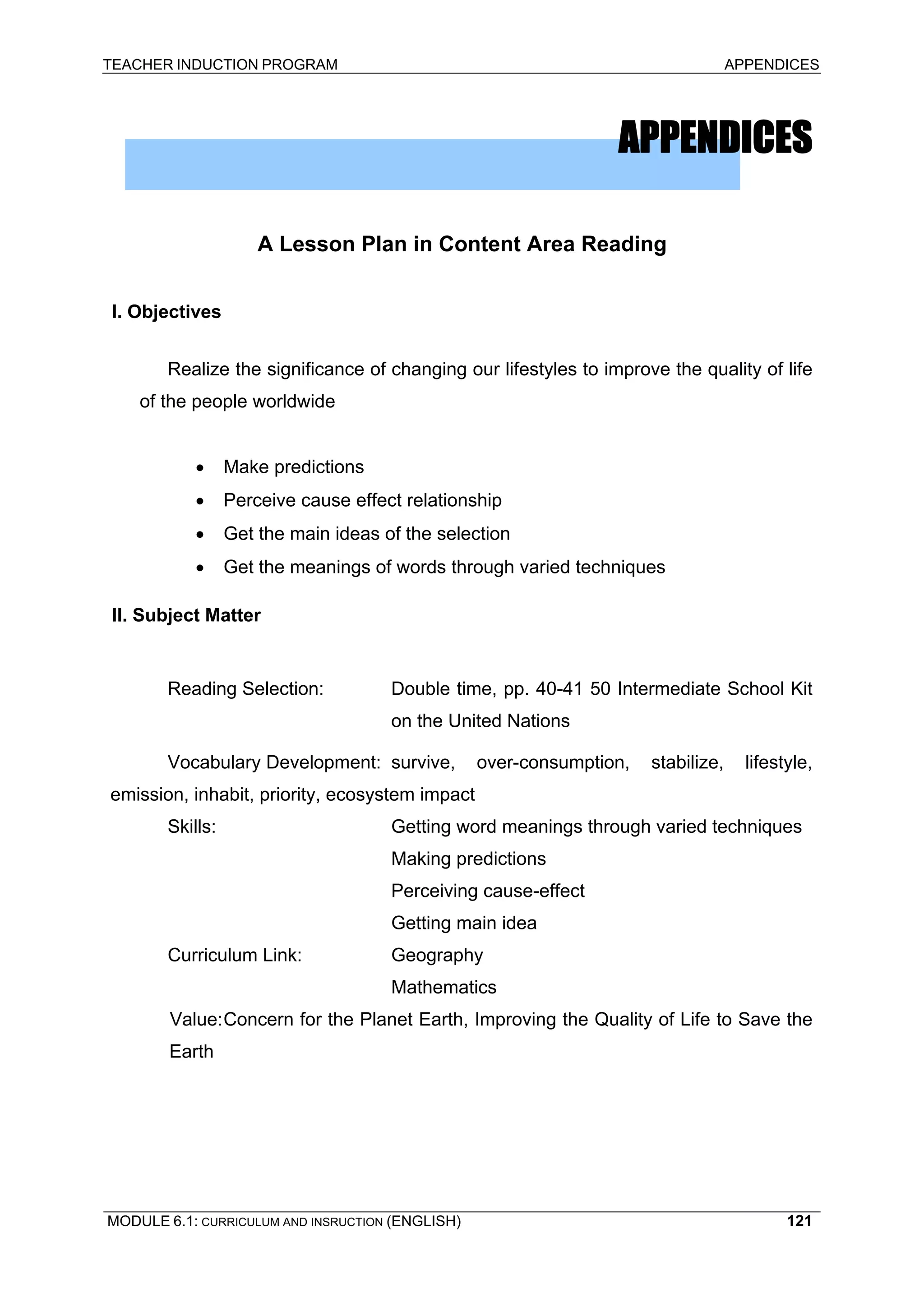 TEACHER INDUCTION PROGRAM APPENDICES 
APPENDICES 
A Lesson Plan in Content Area Reading 
I. Objectives 
Realize the significance of changing our lifestyles to improve the quality of life of the people worldwide 
• Make predictions 
• Perceive cause effect relationship 
• Get the main ideas of the selection 
• Get the meanings of words through varied techniques 
II. Subject Matter 
Reading Selection: Double time, pp. 40-41 50 Intermediate School Kit on the United Nations 
Vocabulary Development: survive, over-consumption, stabilize, lifestyle, emission, inhabit, priority, ecosystem impact 
Skills: Getting word meanings through varied techniques 
Making predictions 
P 
erceiving cause-effect 
Ge 
tting main idea 
Curriculum Link: Geography 
M 
athematics 
Va 
lue: Concern for the Planet Earth, Improving the Quality of Life to Save the Earth 
MODULE 6.1: CURRICULUM AND INSRUCTION (ENGLISH) 
121 
 