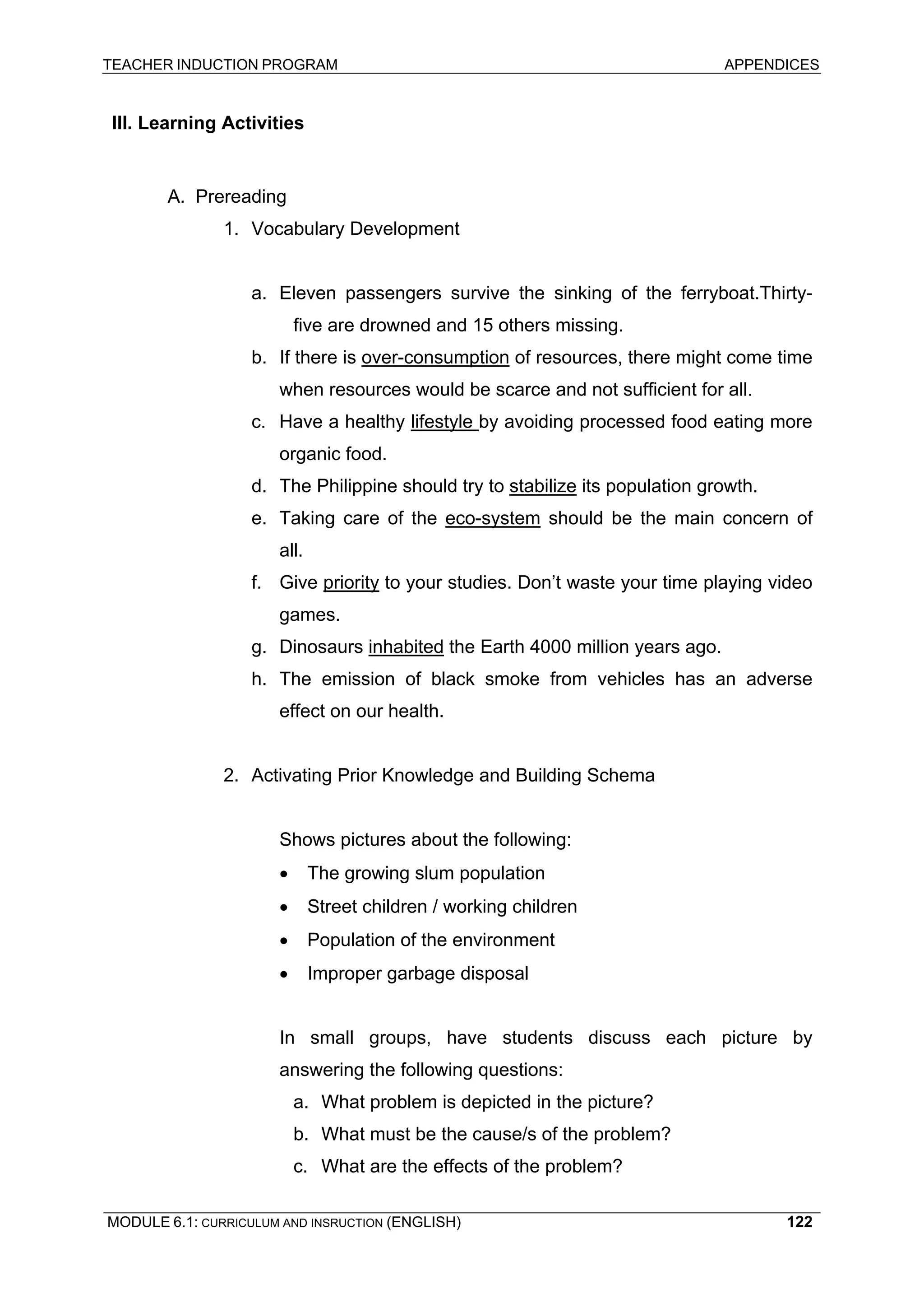 TEACHER INDUCTION PROGRAM APPENDICES 
II 
I. Learning Activities 
A. 
Prereading 
1. Vocabulary Development 
a. Eleven passengers survive the sinking of the ferryboat.Thirty- five are drowned and 15 others missing. 
b. If there is over-consumption of resources, there might come time when resources would be scarce and not sufficient for all. 
c. 
Have a healthy lifestyle by avoiding processed food eating more organic food. 
d 
. The Philippine should try to stabilize its population growth. 
e 
. Taking care of the eco-system should be the main concern of all. 
f 
. Give priority to your studies. Don’t waste your time playing video games. 
g. Dinosaurs inhabited the Earth 4000 million years ago. 
h. The emission of black smoke from vehicles has an adverse effect on our health. 
2. 
Activating Prior Knowledge and Building Schema 
Sh 
ows pictures about the following: 
• The growing slum population 
• Street children / working children 
• Population of the environment 
• Improper garbage disposal 
In 
small groups, have students discuss each picture by answering the following questions: 
a. 
What problem is depicted in the picture? 
b. 
What must be the cause/s of the problem? 
c. 
What are the effects of the problem? 
MODULE 6.1: CURRICULUM AND INSRUCTION (ENGLISH) 
122 
 