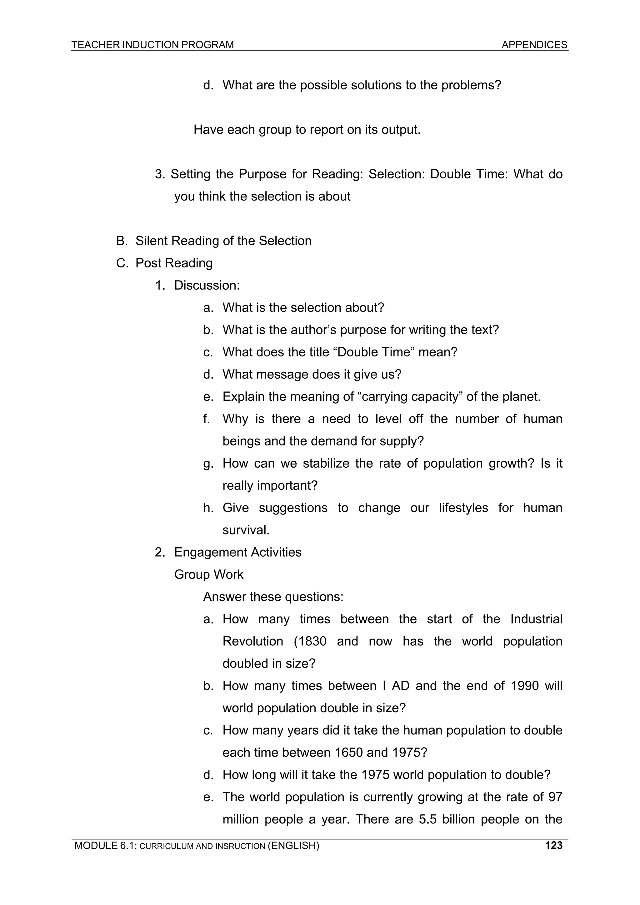 TEACHER INDUCTION PROGRAM APPENDICES 
d. 
What are the possible solutions to the problems? 
Ha 
ve each group to report on its output. 
3. 
Setting the Purpose for Reading: Selection: Double Time: What do you think the selection is about 
B. 
Silent Reading of the Selection 
C. 
Post Reading 
1. Discussion: 
a. What is the selection about? 
b. 
What is the author’s purpose for writing the text? 
c. 
What does the title “Double Time” mean? 
d. 
What message does it give us? 
e. 
Explain the meaning of “carrying capacity” of the planet. 
f. 
Why is there a need to level off the number of human beings and the demand for supply? 
g. How can we stabilize the rate of population growth? Is it really important? 
h. Give suggestions to change our lifestyles for human survival. 
2. 
Engagement Activities 
Group Work 
An 
swer these questions: 
a. How many times between the start of the Industrial Revolution (1830 and now has the world population doubled in size? 
b. How many times between I AD and the end of 1990 will world population double in size? 
c. How many years did it take the human population to double each time between 1650 and 1975? 
d. How long will it take the 1975 world population to double? 
e. The world population is currently growing at the rate of 97 million people a year. There are 5.5 billion people on the MODULE 6.1: CURRICULUM AND INSRUCTION (ENGLISH) 
123 
 