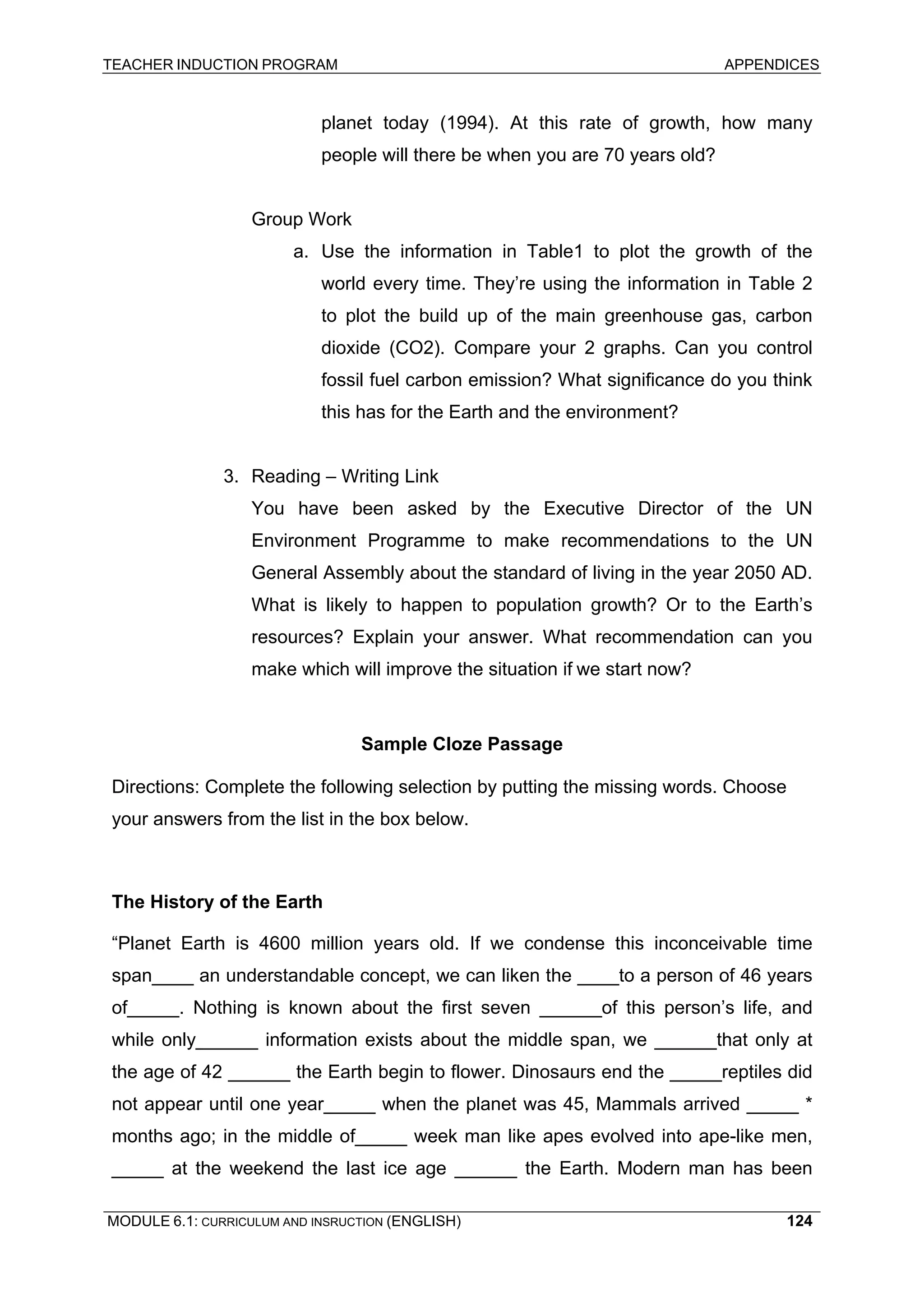 TEACHER INDUCTION PROGRAM APPENDICES 
planet today (1994). At this rate of growth, how many people will there be when you are 70 years old? 
Group Work 
a. Use the information in Table1 to plot the growth of the world every time. They’re using the information in Table 2 to plot the build up of the main greenhouse gas, carbon dioxide (CO2). Compare your 2 graphs. Can you control fossil fuel carbon emission? What significance do you think this has for the Earth and the environment? 
3. Reading – Writing Link 
You have been asked by the Executive Director of the UN Environment Programme to make recommendations to the UN General Assembly about the standard of living in the year 2050 AD. What is likely to happen to population growth? Or to the Earth’s resources? Explain your answer. What recommendation can you make which will improve the situation if we start now? 
Sample Cloze Passage 
Directions: Complete the following selection by putting the missing words. Choose your answers from the list in the box below. 
The History of the Earth 
“Planet Earth is 4600 million years old. If we condense this inconceivable time span____ an understandable concept, we can liken the ____to a person of 46 years of_____. Nothing is known about the first seven ______of this person’s life, and while only______ information exists about the middle span, we ______that only at the age of 42 ______ the Earth begin to flower. Dinosaurs end the _____reptiles did not appear until one year_____ when the planet was 45, Mammals arrived _____ * months ago; in the middle of_____ week man like apes evolved into ape-like men, _____ at the weekend the last ice age ______ the Earth. Modern man has been 
MODULE 6.1: CURRICULUM AND INSRUCTION (ENGLISH) 
124 
 
