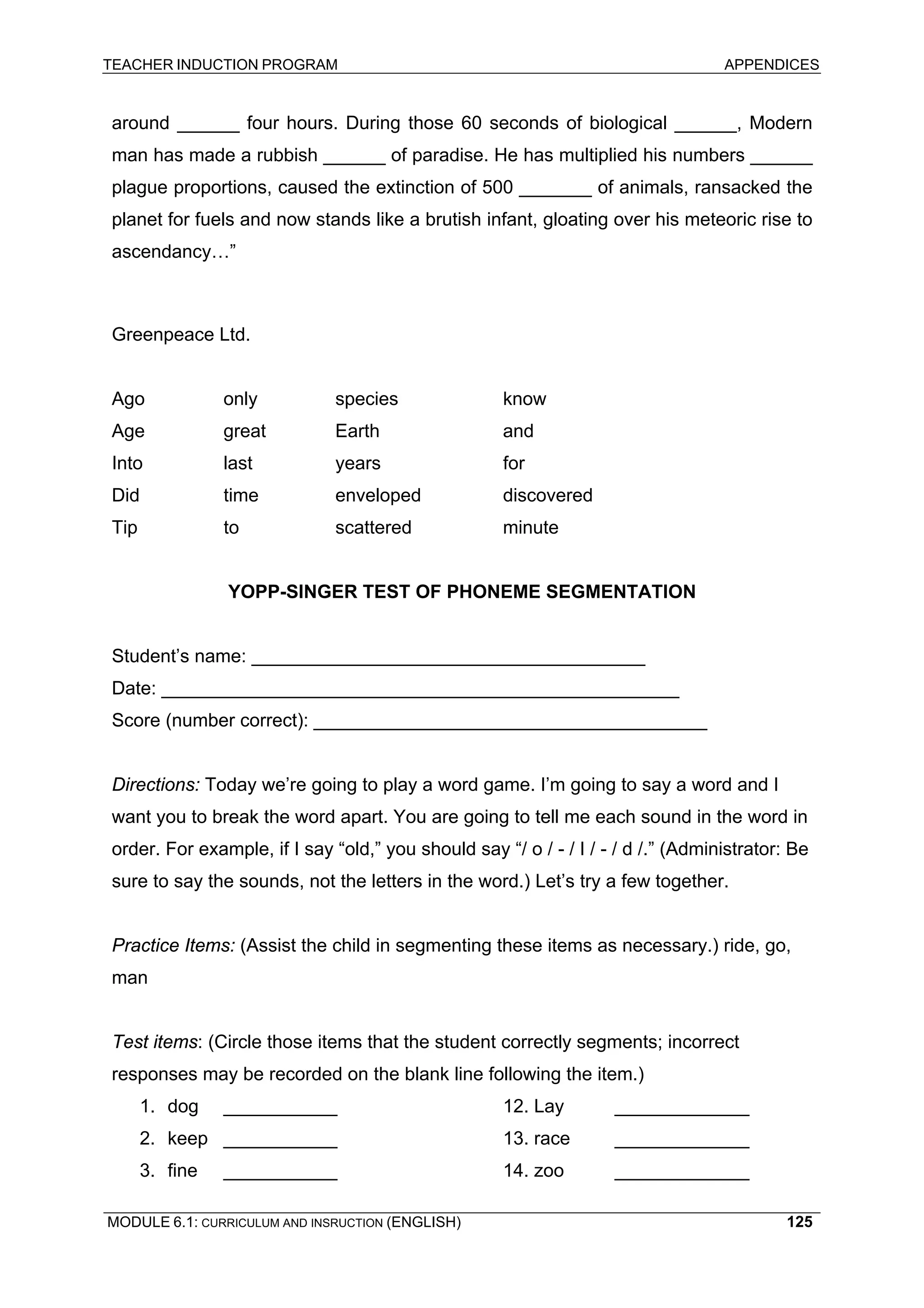 TEACHER INDUCTION PROGRAM APPENDICES 
around ______ four hours. During those 60 seconds of biological ______, Modern man has made a rubbish ______ of paradise. He has multiplied his numbers ______ plague proportions, caused the extinction of 500 _______ of animals, ransacked the planet for fuels and now stands like a brutish infant, gloating over his meteoric rise to ascendancy…” 
Greenpeace Ltd. 
Ago only species know 
Age great Earth and 
Into last years for 
Did time enveloped discovered 
Tip to scattered minute 
YO 
PP-SINGER TEST OF PHONEME SEGMENTATION 
St 
udent’s name: ______________________________________ Date: __________________________________________________ 
Sc 
ore (number correct): ______________________________________ 
Di 
rections: Today we’re going to play a word game. I’m going to say a word and I want you to break the word apart. You are going to tell me each sound in the word in order. For example, if I say “old,” you should say “/ o / - / I / - / d /.” (Administrator: Be sure to say the sounds, not the letters in the word.) Let’s try a few together. 
Pr 
actice Items: (Assist the child in segmenting these items as necessary.) ride, go, man 
Te 
st items: (Circle those items that the student correctly segments; incorrect responses may be recorded on the blank line following the item.) 
1. d 
og ___________ 12. Lay _____________ 
2. keep ___________ 13. race _____________ 
3. fine ___________ 14. zoo _____________ 
MODULE 6.1: CURRICULUM AND INSRUCTION (ENGLISH) 
125 
 