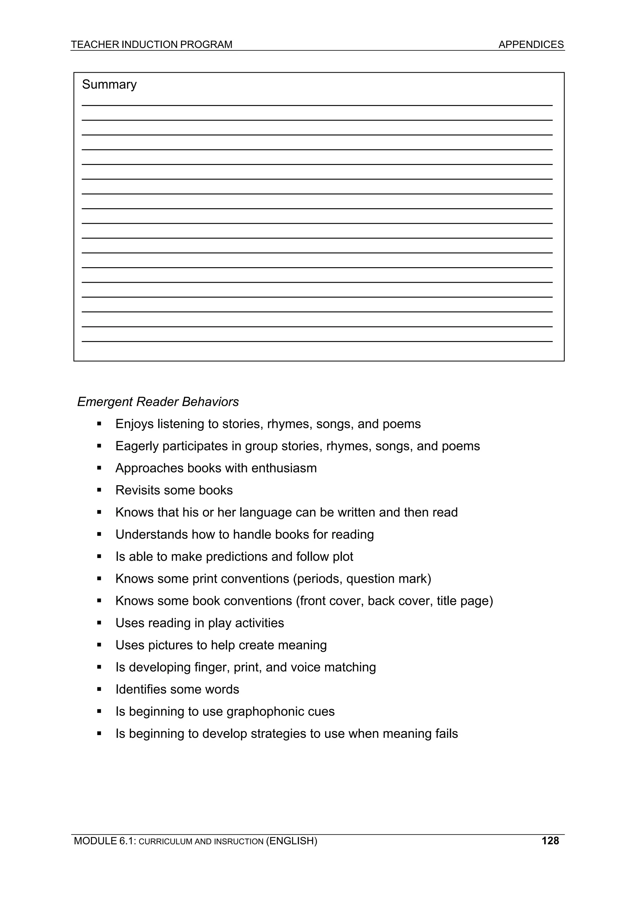 TEACHER INDUCTION PROGRAM APPENDICES 
R 
EADING CHECKLIST 
Summary 
__________________________________________________________________ __________________________________________________________________ __________________________________________________________________ __________________________________________________________________ __________________________________________________________________ __________________________________________________________________ __________________________________________________________________ __________________________________________________________________ __________________________________________________________________ __________________________________________________________________ __________________________________________________________________ __________________________________________________________________ __________________________________________________________________ __________________________________________________________________ __________________________________________________________________ __________________________________________________________________ __________________________________________________________________ 
E 
mergent Reader Behaviors 
ƒ 
Enjoys listening to stories, rhymes, songs, and poems 
ƒ 
Eagerly participates in group stories, rhymes, songs, and poems 
ƒ 
Approaches books with enthusiasm 
ƒ 
Revisits some books 
ƒ 
Knows that his or her language can be written and then read 
ƒ Understands how to handle books for reading 
ƒ Is able to make predictions and follow plot 
ƒ Knows some print conventions (periods, question mark) 
ƒ Knows some book conventions (front cover, back cover, title page) 
ƒ Uses reading in play activities 
ƒ 
Uses pictures to help create meaning 
ƒ 
Is developing finger, print, and voice matching 
ƒ 
Identifies some words 
ƒ 
Is beginning to use graphophonic cues 
ƒ 
Is beginning to develop strategies to use when meaning fails 
MODULE 6.1: CURRICULUM AND INSRUCTION (ENGLISH) 
128 
 