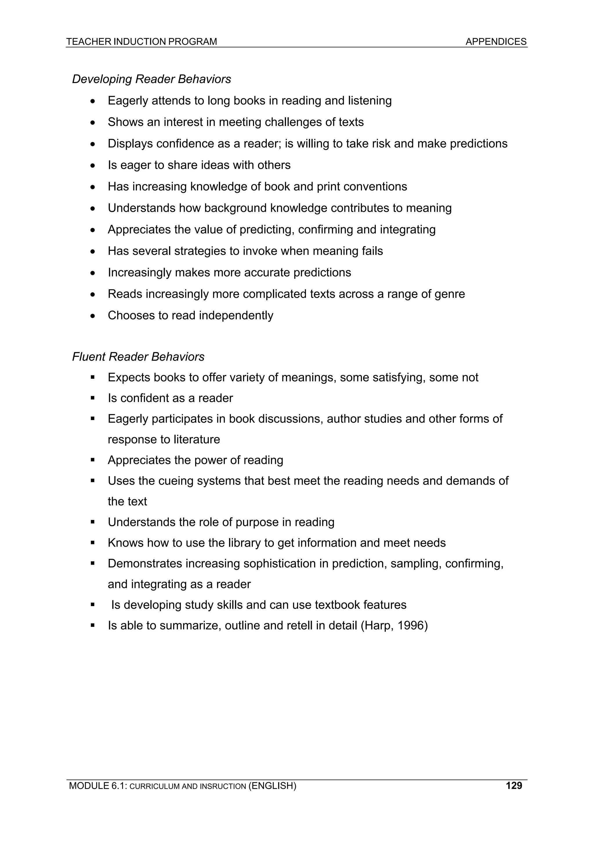 TEACHER INDUCTION PROGRAM APPENDICES 
D 
eveloping Reader Behaviors 
• 
Eagerly attends to long books in reading and listening 
• Shows an interest in meeting challenges of texts 
• Displays confidence as a reader; is willing to take risk and make predictions 
• 
Is eager to share ideas with others 
• 
Has increasing knowledge of book and print conventions 
• 
Understands how background knowledge contributes to meaning 
• 
Appreciates the value of predicting, confirming and integrating 
• 
Has several strategies to invoke when meaning fails 
• 
Increasingly makes more accurate predictions 
• 
Reads increasingly more complicated texts across a range of genre 
• 
Chooses to read independently 
F 
luent Reader Behaviors 
ƒ Expects books to offer variety of meanings, some satisfying, some not 
ƒ Is confident as a reader 
ƒ Eagerly participates in book discussions, author studies and other forms of response to literature 
ƒ Appreciates the power of reading 
ƒ Uses the cueing systems that best meet the reading needs and demands of the text 
ƒ Understands the role of purpose in reading 
ƒ Knows how to use the library to get information and meet needs 
ƒ Demonstrates increasing sophistication in prediction, sampling, confirming, and integrating as a reader 
ƒ Is developing study skills and can use textbook features 
ƒ Is able to summarize, outline and retell in detail (Harp, 1996) 
MODULE 6.1: CURRICULUM AND INSRUCTION (ENGLISH) 
129 
 