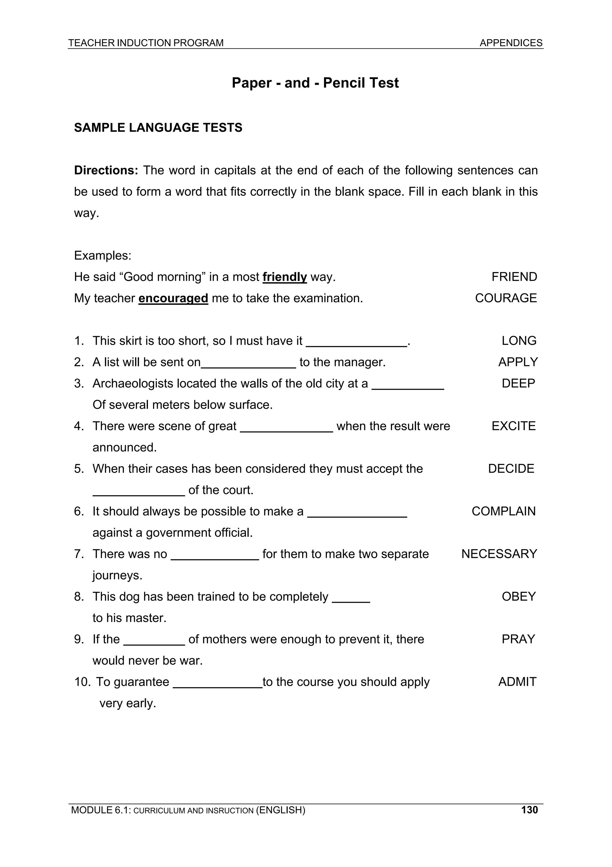 TEACHER INDUCTION PROGRAM APPENDICES 
Paper - and - Pencil Test 
SAMPLE LANGUAGE TESTS 
Directions: The word in capitals at the end of each of the following sentences can be used to form a word that fits correctly in the blank space. Fill in each blank in this way. 
Examples: 
He said “Good morning” in a most friendly way. FRIEND 
My teacher encouraged me to take the examination. COURAGE 
1. This skirt is too short, so I must have it . LONG 
2. A list will be sent on to the manager. APPLY 
3. Archaeologists located the walls of the old city at a DEEP 
Of several meters below surface. 
4. There were scene of great when the result were EXCITE 
announced. 
5. When their cases has been considered they must accept the DECIDE 
of the court. 
6. It should always be possible to make a COMPLAIN 
against a government official. 
7. There was no for them to make two separate NECESSARY 
journeys. 
8. This dog has been trained to be completely OBEY 
to his master. 
9. If the of mothers were enough to prevent it, there PRAY 
would never be war. 
10. To guarantee to the course you should apply ADMIT 
very early. 
MODULE 6.1: CURRICULUM AND INSRUCTION (ENGLISH) 
130 
 