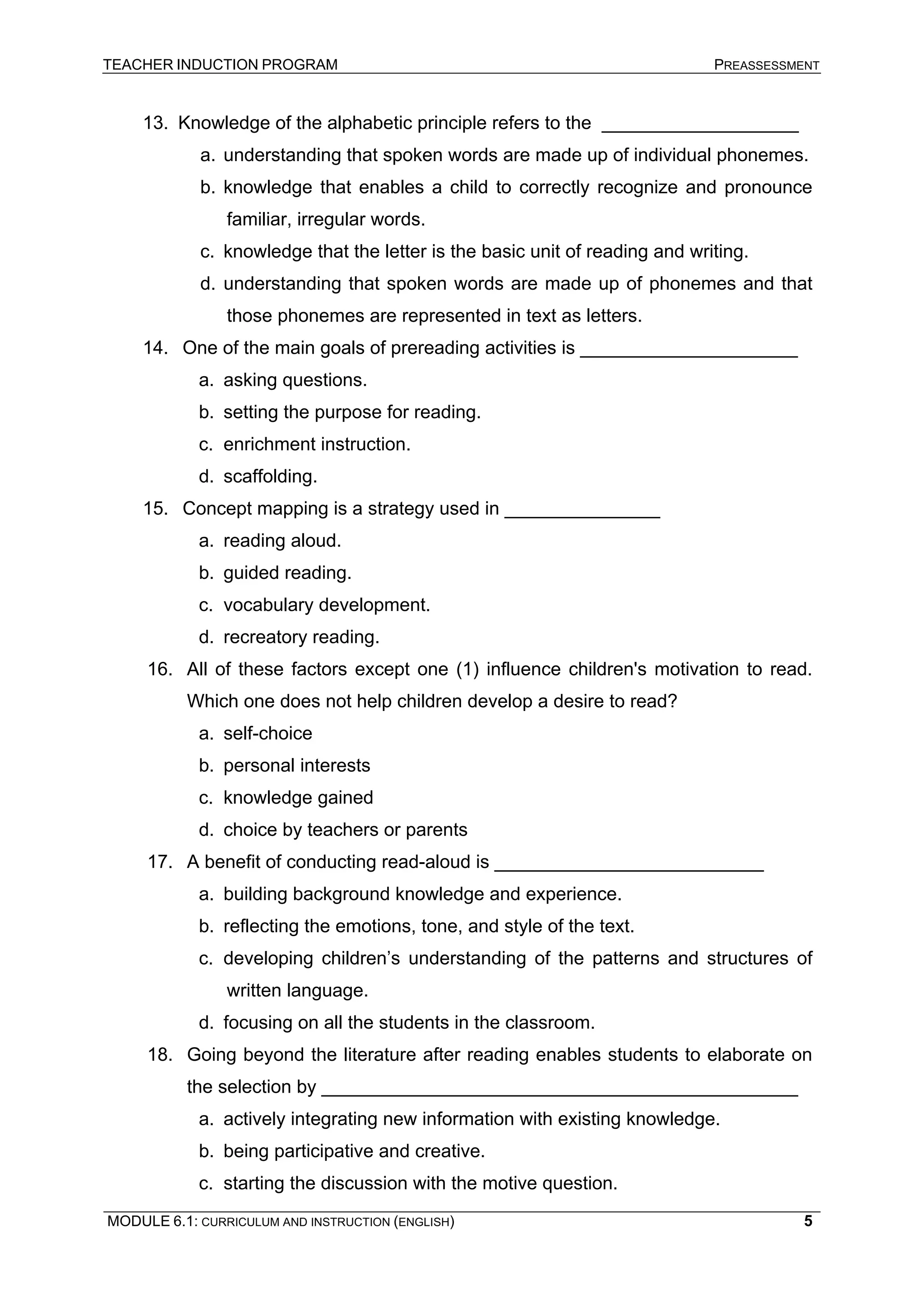 TEACHER INDUCTION PROGRAM PREASSESSMENT 
13. 
Knowledge of the alphabetic principle refers to the ___________________ 
a. 
understanding that spoken words are made up of individual phonemes. 
b. 
knowledge that enables a child to correctly recognize and pronounce familiar, irregular words. 
c. 
knowledge that the letter is the basic unit of reading and writing. 
d. 
understanding that spoken words are made up of phonemes and that those phonemes are represented in text as letters. 
14. 
One of the main goals of prereading activities is _____________________ 
a. 
asking questions. 
b. 
setting the purpose for reading. 
c. 
enrichment instruction. 
d. 
scaffolding. 
15. 
Concept mapping is a strategy used in _______________ 
a. 
reading aloud. 
b. 
guided reading. 
c. 
vocabulary development. 
d. 
recreatory reading. 
16. 
All of these factors except one (1) influence children's motivation to read. Which one does not help children develop a desire to read? 
a. 
self-choice 
b. 
personal interests 
c. 
knowledge gained 
d. 
choice by teachers or parents 
17. 
A benefit of conducting read-aloud is __________________________ 
a. 
building background knowledge and experience. 
b. 
reflecting the emotions, tone, and style of the text. 
c. 
developing children’s understanding of the patterns and structures of written language. 
d. 
focusing on all the students in the classroom. 
18. 
Going beyond the literature after reading enables students to elaborate on the selection by ______________________________________________ 
a. 
actively integrating new information with existing knowledge. 
b. 
being participative and creative. 
c. 
starting the discussion with the motive question. 
MODULE 6.1: CURRICULUM AND INSTRUCTION (ENGLISH) 
5 
 