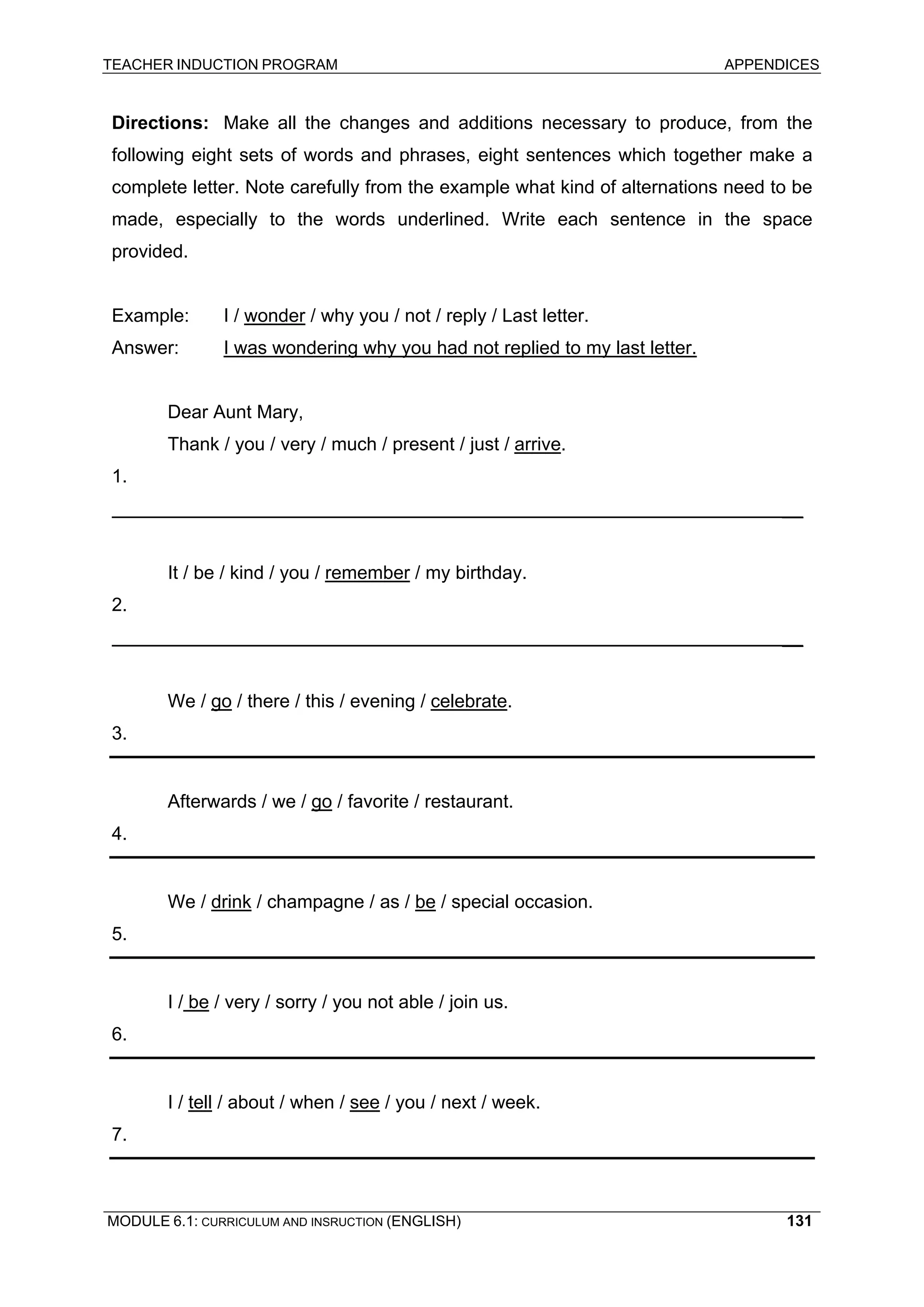 TEACHER INDUCTION PROGRAM APPENDICES 
Directions: Make all the changes and additions necessary to produce, from the following eight sets of words and phrases, eight sentences which together make a complete letter. Note carefully from the example what kind of alternations need to be made, especially to the words underlined. Write each sentence in the space provided. 
Example: I / wonder / why you / not / reply / Last letter. 
Answer: I was wondering why you had not replied to my last letter. 
Dear Aunt Mary, 
Thank / you / very / much / present / just / arrive. 
1. 
__ 
It / be / kind / you / remember / my birthday. 
2. 
__ 
We / go / there / this / evening / celebrate. 
3. 
Afterwards / we / go / favorite / restaurant. 
4. 
We / drink / champagne / as / be / special occasion. 
5. 
I / be / very / sorry / you not able / join us. 
6. 
I / tell / about / when / see / you / next / week. 
7. 
MODULE 6.1: CURRICULUM AND INSRUCTION (ENGLISH) 
131 
 