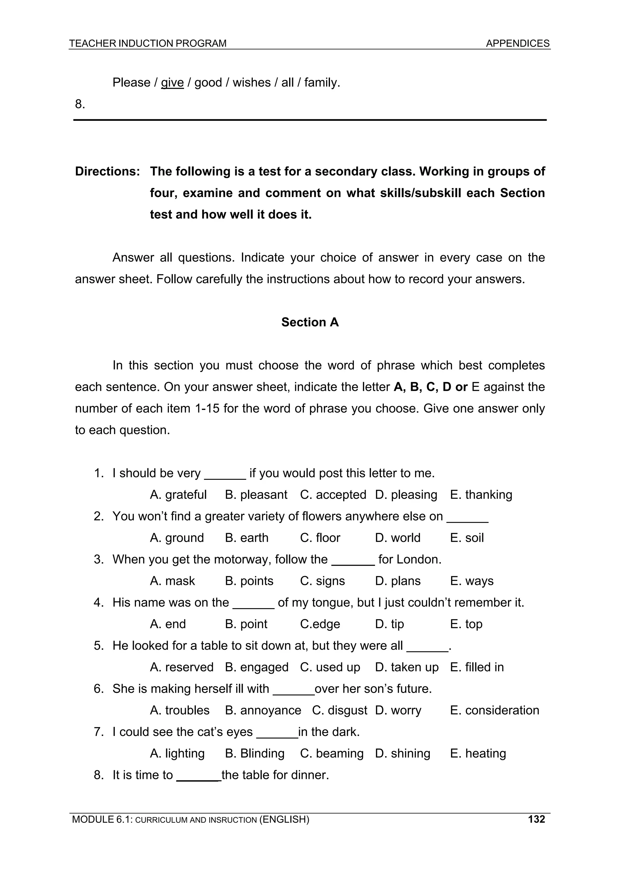TEACHER INDUCTION PROGRAM APPENDICES 
Please / give / good / wishes / all / family. 
8. 
Directions: The following is a test for a secondary class. Working in groups of four, examine and comment on what skills/subskill each Section test and how well it does it. 
Answer all questions. Indicate your choice of answer in every case on the answer sheet. Follow carefully the instructions about how to record your answers. 
Section A 
In this section you must choose the word of phrase which best completes each sentence. On your answer sheet, indicate the letter A, B, C, D or E against the number of each item 1-15 for the word of phrase you choose. Give one answer only to each question. 
1. I should be very ______ if you would post this letter to me. 
A. grateful B. pleasant C. accepted D. pleasing E. thanking 
2. You won’t find a greater variety of flowers anywhere else on ______ A. ground B. earth C. floor D. world E. soil 
3. When you get the motorway, follow the for London. 
A. mask B. points C. signs D. plans E. ways 
4. His name was on the ______ of my tongue, but I just couldn’t remember it. 
A. end B. point C.edge D. tip E. top 
5. He looked for a table to sit down at, but they were all ______. 
A. reserved B. engaged C. used up D. taken up E. filled in 
6. She is making herself ill with ______over her son’s future. 
A. troubles B. annoyance C. disgust D. worry E. consideration 
7. I could see the cat’s eyes ______in the dark. 
A. lighting B. Blinding C. beaming D. shining E. heating 
8. It is time to ______ the table for dinner. 
MODULE 6.1: CURRICULUM AND INSRUCTION (ENGLISH) 
132 
 