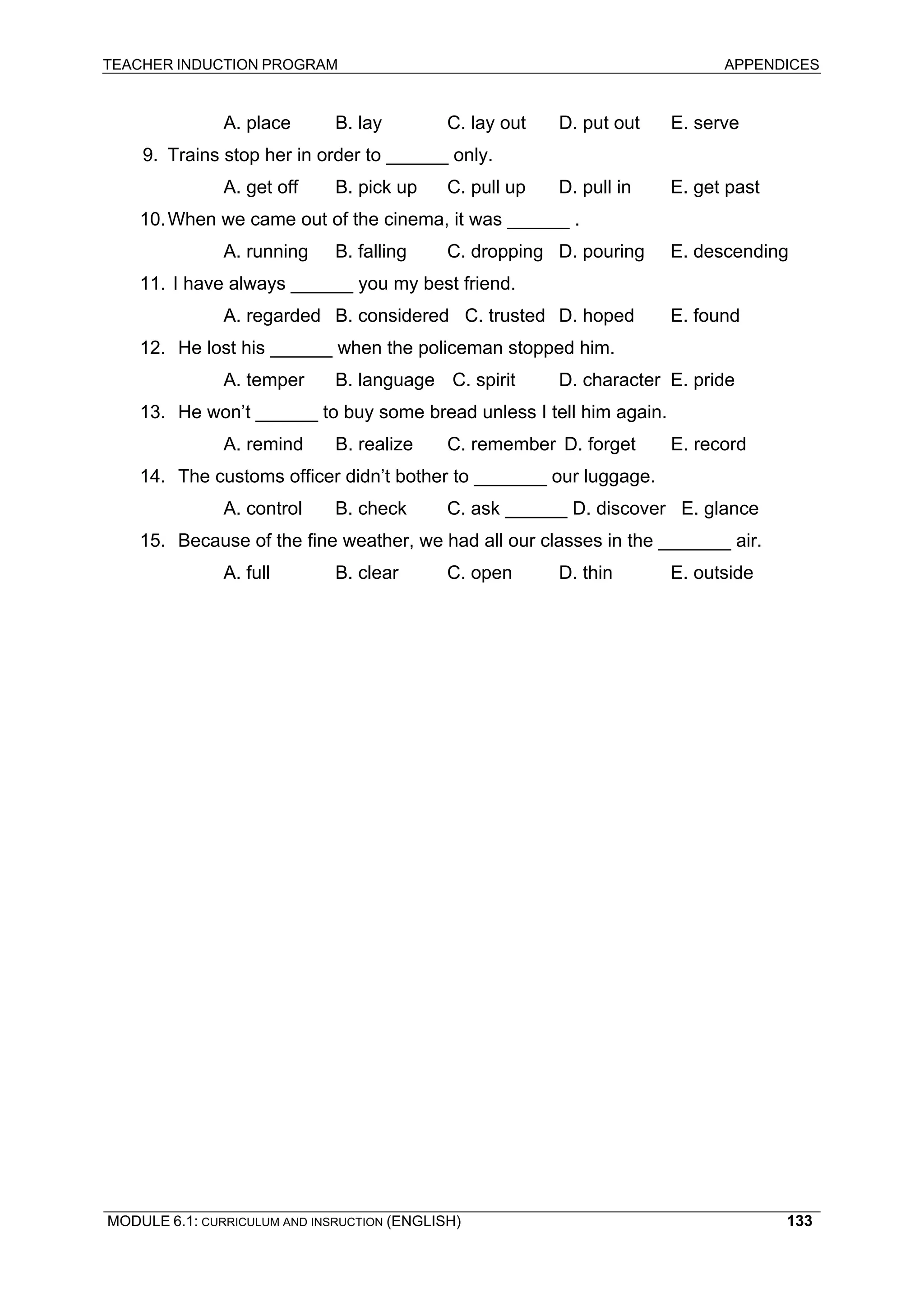 TEACHER INDUCTION PROGRAM APPENDICES 
MODULE 6.1: CURRICULUM AND INSRUCTION (ENGLISH) 
133 
A. place B. lay C. lay out D. put out E. serve 
9. Trains stop her in order to ______ only. 
A. get off B. pick up C. pull up D. pull in E. get past 
10. When we came out of the cinema, it was ______ . 
A. running B. falling C. dropping D. pouring E. descending 
11. I have always ______ you my best friend. 
A. regarded B. considered C. trusted D. hoped E. found 
12. He lost his ______ when the policeman stopped him. 
A. temper B. language C. spirit D. character E. pride 
13. He won’t ______ to buy some bread unless I tell him again. 
A. remind B. realize C. remember D. forget E. record 
14. The customs officer didn’t bother to _______ our luggage. 
A. control B. check C. ask ______ D. discover E. glance 
15. Because of the fine weather, we had all our classes in the _______ air. 
A. full B. clear C. open D. thin E. outside 
