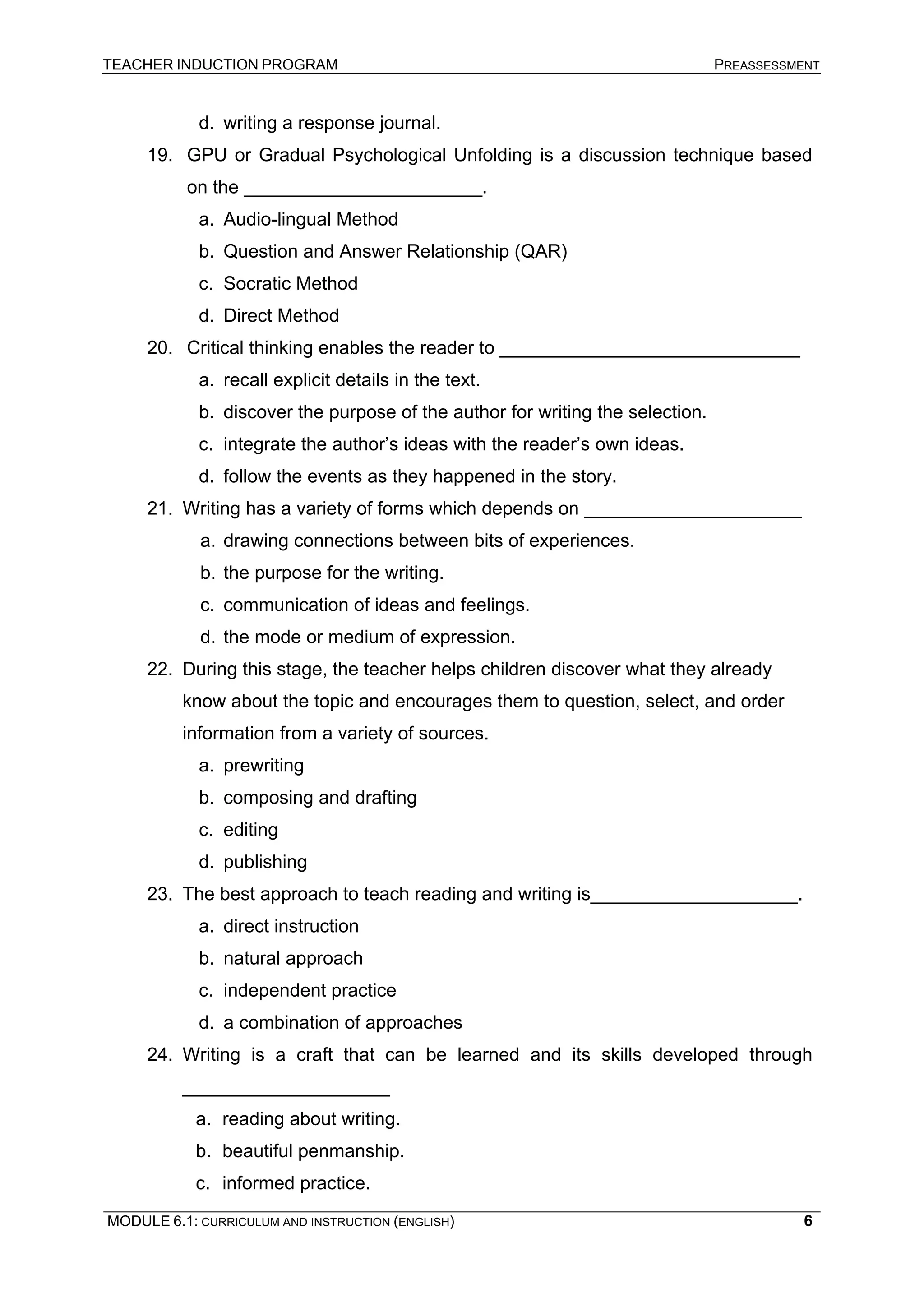 TEACHER INDUCTION PROGRAM PREASSESSMENT 
d. 
writing a response journal. 
19. 
GPU or Gradual Psychological Unfolding is a discussion technique based on the _______________________. 
a. 
Audio-lingual Method 
b. 
Question and Answer Relationship (QAR) 
c. 
Socratic Method 
d. 
Direct Method 
20. 
Critical thinking enables the reader to _____________________________ 
a. 
recall explicit details in the text. 
b. 
discover the purpose of the author for writing the selection. 
c. 
integrate the author’s ideas with the reader’s own ideas. 
d. 
follow the events as they happened in the story. 
21. 
Writing has a variety of forms which depends on _____________________ 
a. 
drawing connections between bits of experiences. 
b. 
the purpose for the writing. 
c. 
communication of ideas and feelings. 
d. 
the mode or medium of expression. 
22. 
During this stage, the teacher helps children discover what they already know about the topic and encourages them to question, select, and order information from a variety of sources. 
a. 
prewriting 
b. 
composing and drafting 
c. 
editing 
d. 
publishing 
23. 
The best approach to teach reading and writing is____________________. 
a. 
direct instruction 
b. 
natural approach 
c. 
independent practice 
d. 
a combination of approaches 
24. 
Writing is a craft that can be learned and its skills developed through ____________________ 
a. 
reading about writing. 
b. 
beautiful penmanship. 
c. 
informed practice. 
MODULE 6.1: CURRICULUM AND INSTRUCTION (ENGLISH) 
6 
 