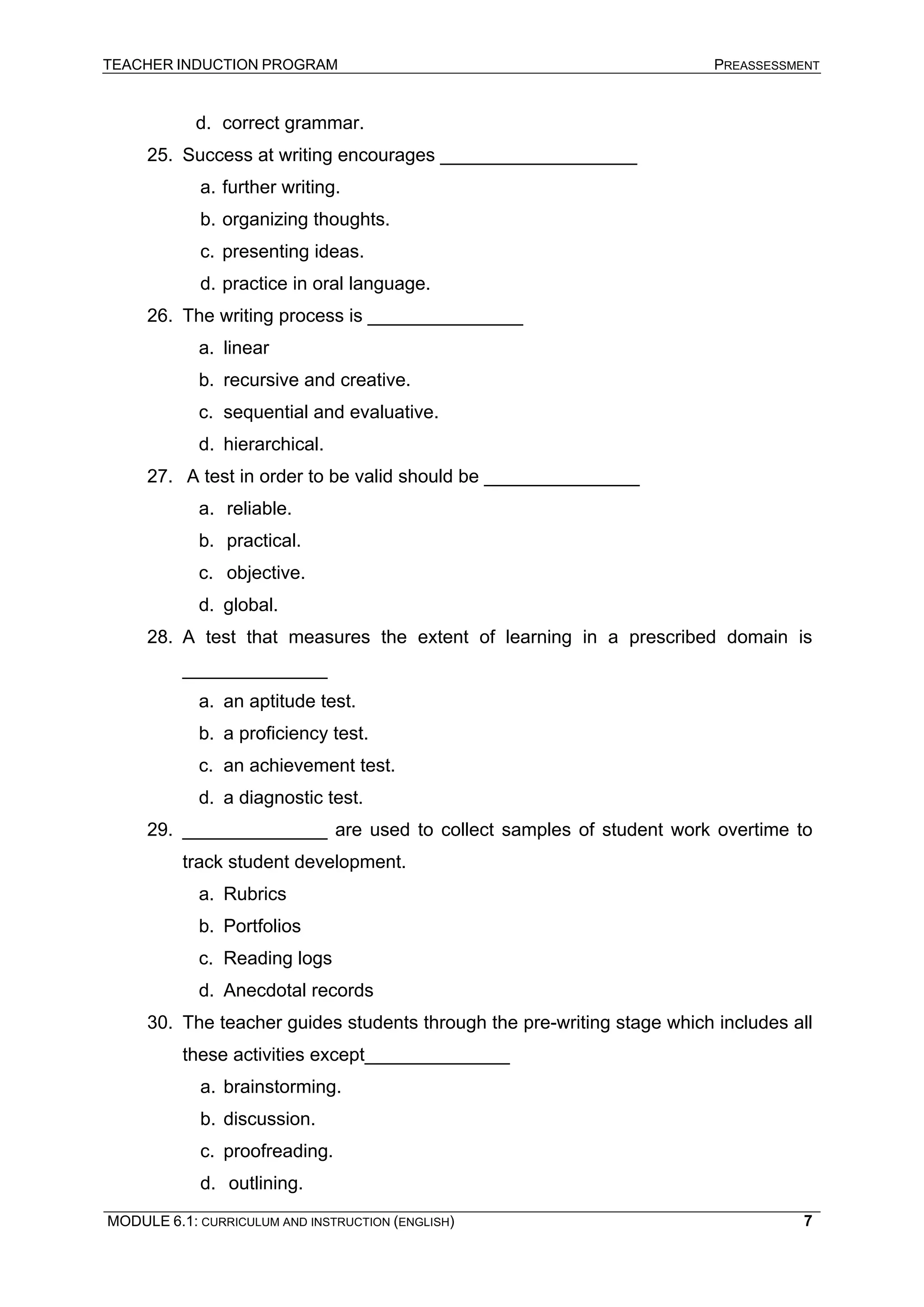 TEACHER INDUCTION PROGRAM PREASSESSMENT 
MODULE 6.1: CURRICULUM AND INSTRUCTION (ENGLISH) 
7 
d. 
correct grammar. 
25. 
Success at writing encourages ___________________ 
a. 
further writing. 
b. 
organizing thoughts. 
c. 
presenting ideas. 
d. 
practice in oral language. 
26. 
The writing process is _______________ 
a. 
linear 
b. 
recursive and creative. 
c. 
sequential and evaluative. 
d. 
hierarchical. 
27. 
A test in order to be valid should be _______________ 
a. 
reliable. 
b. 
practical. 
c. 
objective. 
d. 
global. 
28. 
A test that measures the extent of learning in a prescribed domain is ______________ 
a. 
an aptitude test. 
b. 
a proficiency test. 
c. 
an achievement test. 
d. 
a diagnostic test. 
29. 
______________ are used to collect samples of student work overtime to track student development. 
a. 
Rubrics 
b. 
Portfolios 
c. 
Reading logs 
d. 
Anecdotal records 
30. 
The teacher guides students through the pre-writing stage which includes all these activities except______________ 
a. 
brainstorming. 
b. 
discussion. 
c. 
proofreading. 
d. 
outlining.  