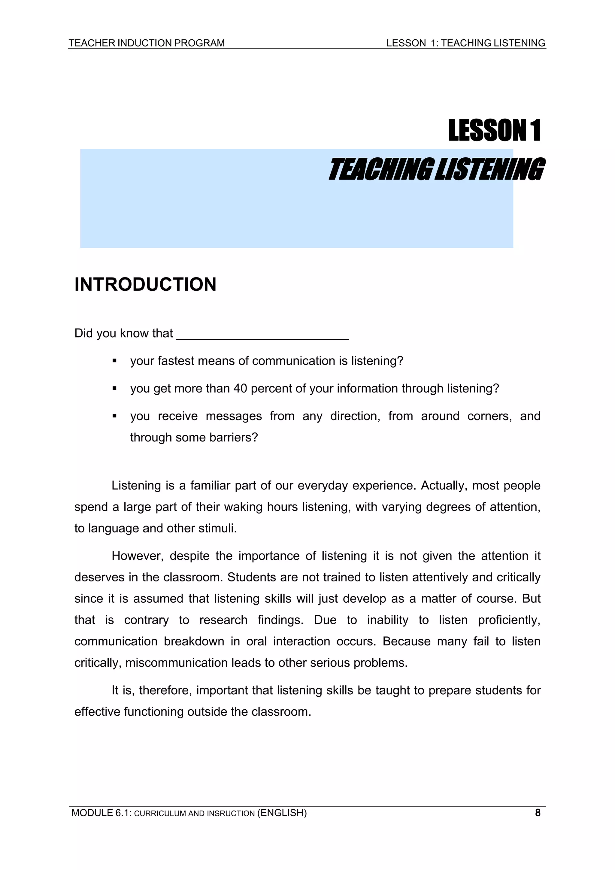 TEACHER INDUCTION PROGRAM LESSON 1: TEACHING LISTENING 
LESSON 1 
TEACHING LISTENING 
INTRODUCTION 
D 
id you know that _________________________ 
ƒ 
your fastest means of communication is listening? 
ƒ 
you get more than 40 percent of your information through listening? 
ƒ you receive messages from any direction, from around corners, and through some barriers? 
Listening is a familiar part of our everyday experience. Actually, most people spend a large part of their waking hours listening, with varying degrees of attention, to language and other stimuli. 
However, despite the importance of listening it is not given the attention it deserves in the classroom. Students are not trained to listen attentively and critically since it is assumed that listening skills will just develop as a matter of course. But that is contrary to research findings. Due to inability to listen proficiently, communication breakdown in oral interaction occurs. Because many fail to listen critically, miscommunication leads to other serious problems. 
It is, therefore, important that listening skills be taught to prepare students for effective functioning outside the classroom. 
MODULE 6.1: CURRICULUM AND INSRUCTION (ENGLISH) 
8 
 