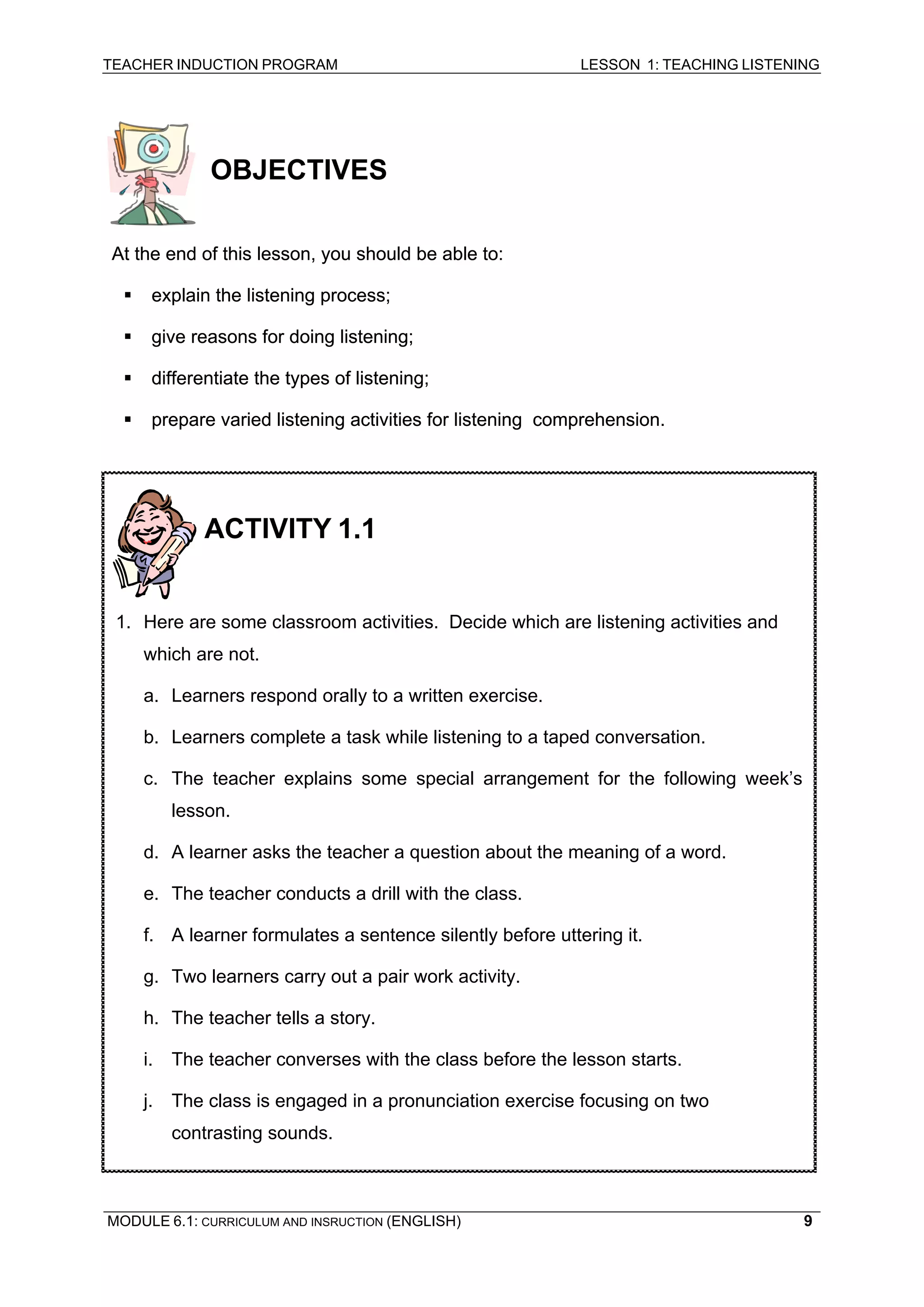 TEACHER INDUCTION PROGRAM LESSON 1: TEACHING LISTENING 
OBJECTIVES 
A 
t the end of this lesson, you should be able to: 
At ƒ 
explain the listening process; 
ƒ 
give reasons for doing listening; 
ƒ 
differentiate the types of listening; 
ƒ prepare varied listening activities for listening comprehension. 
ACTIVITY 1.1 
1 
. Here are some classroom activities. Decide which are listening activities and which are not. 
a. Learners respond orally to a written exercise. 
b. Learners complete a task while listening to a taped conversation. 
c. The teacher explains some special arrangement for the following week’s lesson. 
d. A learner asks the teacher a question about the meaning of a word. 
e. The teacher conducts a drill with the class. 
f. A learner formulates a sentence silently before uttering it. 
g. Two learners carry out a pair work activity. 
h. The teacher tells a story. 
i. The teacher converses with the class before the lesson starts. 
j. The class is engaged in a pronunciation exercise focusing on two contrasting sounds. 
MODULE 6.1: CURRICULUM AND INSRUCTION (ENGLISH) 
9 
 