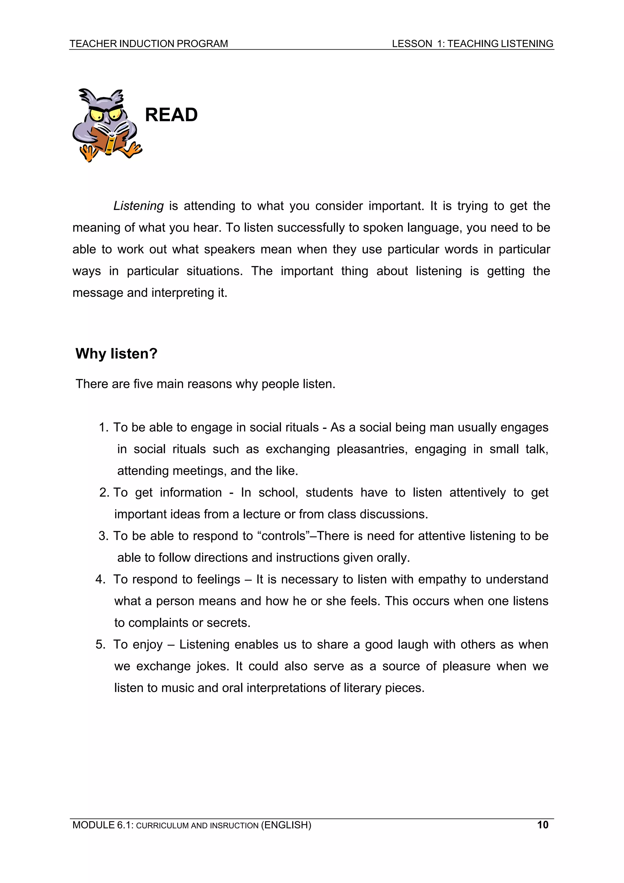 TEACHER INDUCTION PROGRAM LESSON 1: TEACHING LISTENING 
READ 
Listening is attending to what you consider important. It is trying to get the meaning of what you hear. To listen successfully to spoken language, you need to be able to work out what speakers mean when they use particular words in particular ways in particular situations. The important thing about listening is getting the message and interpreting it. 
Why listen? 
There are five main reasons why people listen. 
1. 
To be able to engage in social rituals - As a social being man usually engages in social rituals such as exchanging pleasantries, engaging in small talk, attending meetings, and the like. 
2. 
To get information - In school, students have to listen attentively to get important ideas from a lecture or from class discussions. 
3. 
To be able to respond to “controls”–There is need for attentive listening to be able to follow directions and instructions given orally. 
4. 
To respond to feelings – It is necessary to listen with empathy to understand what a person means and how he or she feels. This occurs when one listens to complaints or secrets. 
5. To enjoy – Listening enables us to share a good laugh with others as when we exchange jokes. It could also serve as a source of pleasure when we listen to music and oral interpretations of literary pieces. 
MODULE 6.1: CURRICULUM AND INSRUCTION (ENGLISH) 
10 
 