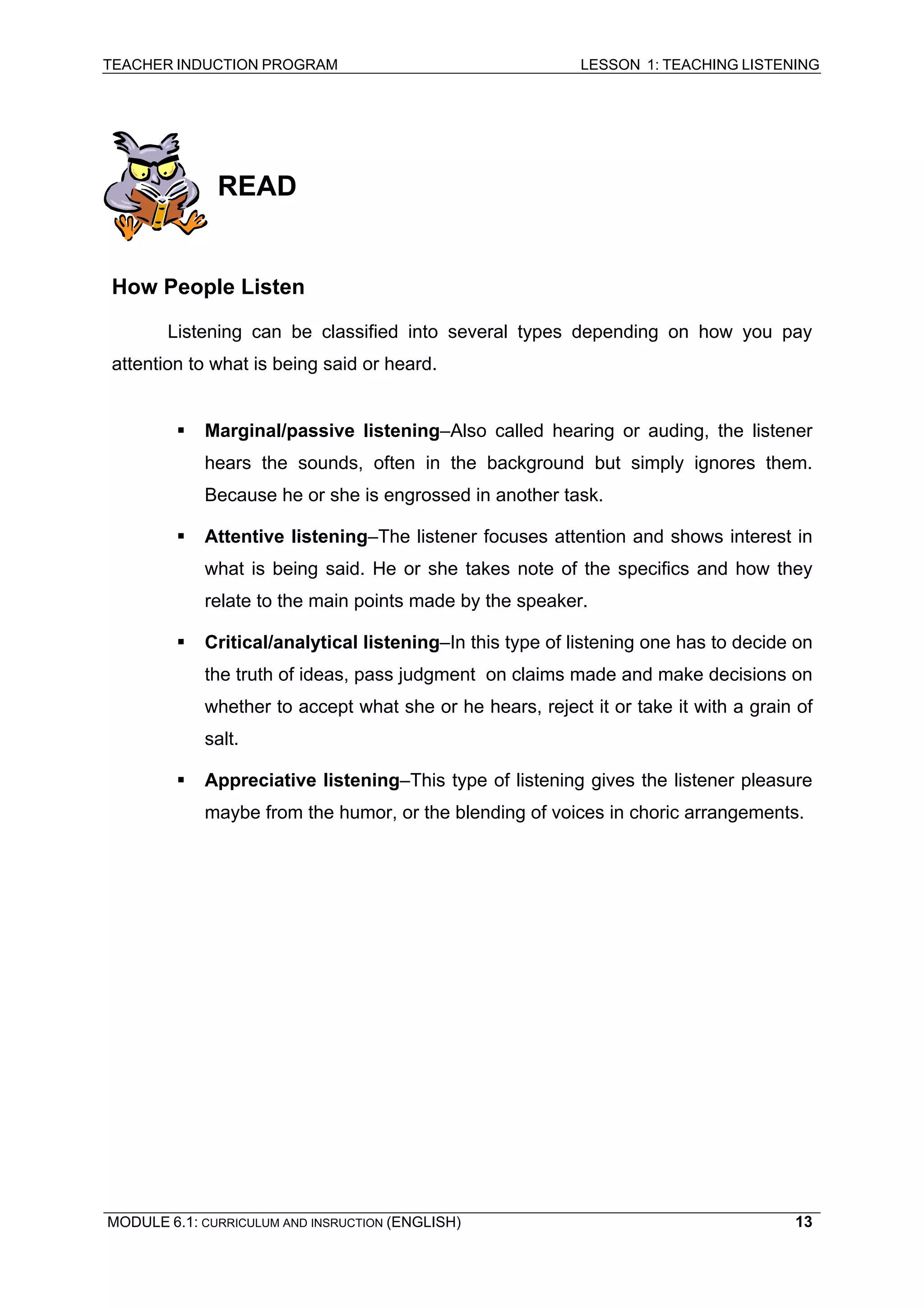 TEACHER INDUCTION PROGRAM LESSON 1: TEACHING LISTENING 
READ 
How People Listen 
Listening can be classified into several types depending on how you pay attention to what is being said or heard. 
ƒ 
Marginal/passive listening–Also called hearing or auding, the listener hears the sounds, often in the background but simply ignores them. Because he or she is engrossed in another task. 
ƒ 
Attentive listening–The listener focuses attention and shows interest in what is being said. He or she takes note of the specifics and how they relate to the main points made by the speaker. 
ƒ 
Critical/analytical listening–In this type of listening one has to decide on the truth of ideas, pass judgment on claims made and make decisions on whether to accept what she or he hears, reject it or take it with a grain of salt. 
ƒ Appreciative listening–This type of listening gives the listener pleasure maybe from the humor, or the blending of voices in choric arrangements. 
MODULE 6.1: CURRICULUM AND INSRUCTION (ENGLISH) 
13 
 