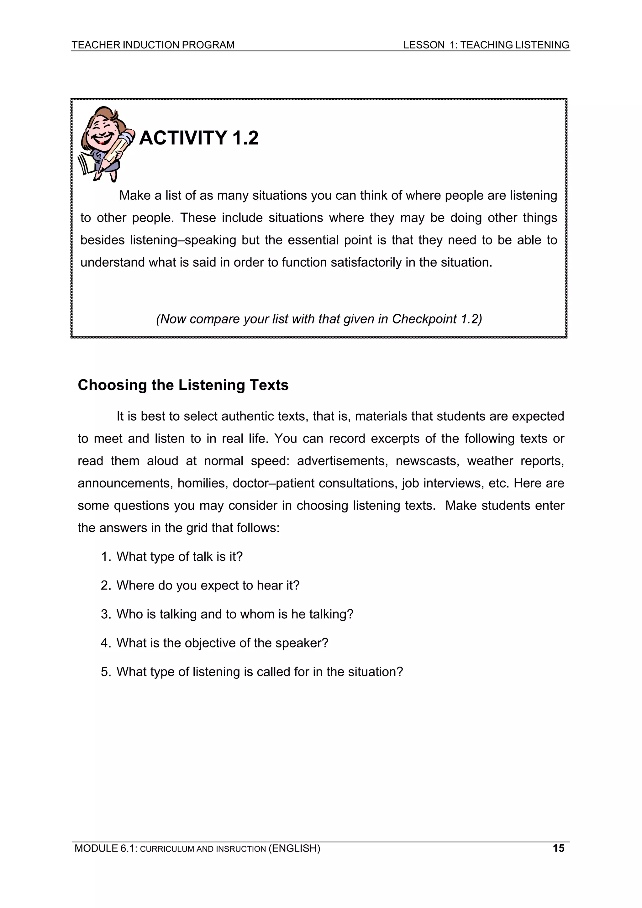 TEACHER INDUCTION PROGRAM LESSON 1: TEACHING LISTENING 
ACTIVITY 1.2 
Make a list of as many situations you can think of where people are listening to other people. These include situations where they may be doing other things besides listening–speaking but the essential point is that they need to be able to understand what is said in order to function satisfactorily in the situation. 
(Now compare your list with that given in Checkpoint 1.2) 
Choosing the Listening Texts 
It 
is best to select authentic texts, that is, materials that students are expected to meet and listen to in real life. You can record excerpts of the following texts or read them aloud at normal speed: advertisements, newscasts, weather reports, announcements, homilies, doctor–patient consultations, job interviews, etc. Here are some questions you may consider in choosing listening texts. Make students enter the answers in the grid that follows: 
1. 
What type of talk is it? 
2. 
Where do you expect to hear it? 
3. 
Who is talking and to whom is he talking? 
4. 
What is the objective of the speaker? 
5. What type of listening is called for in the situation? 
MODULE 6.1: CURRICULUM AND INSRUCTION (ENGLISH) 
15 
 