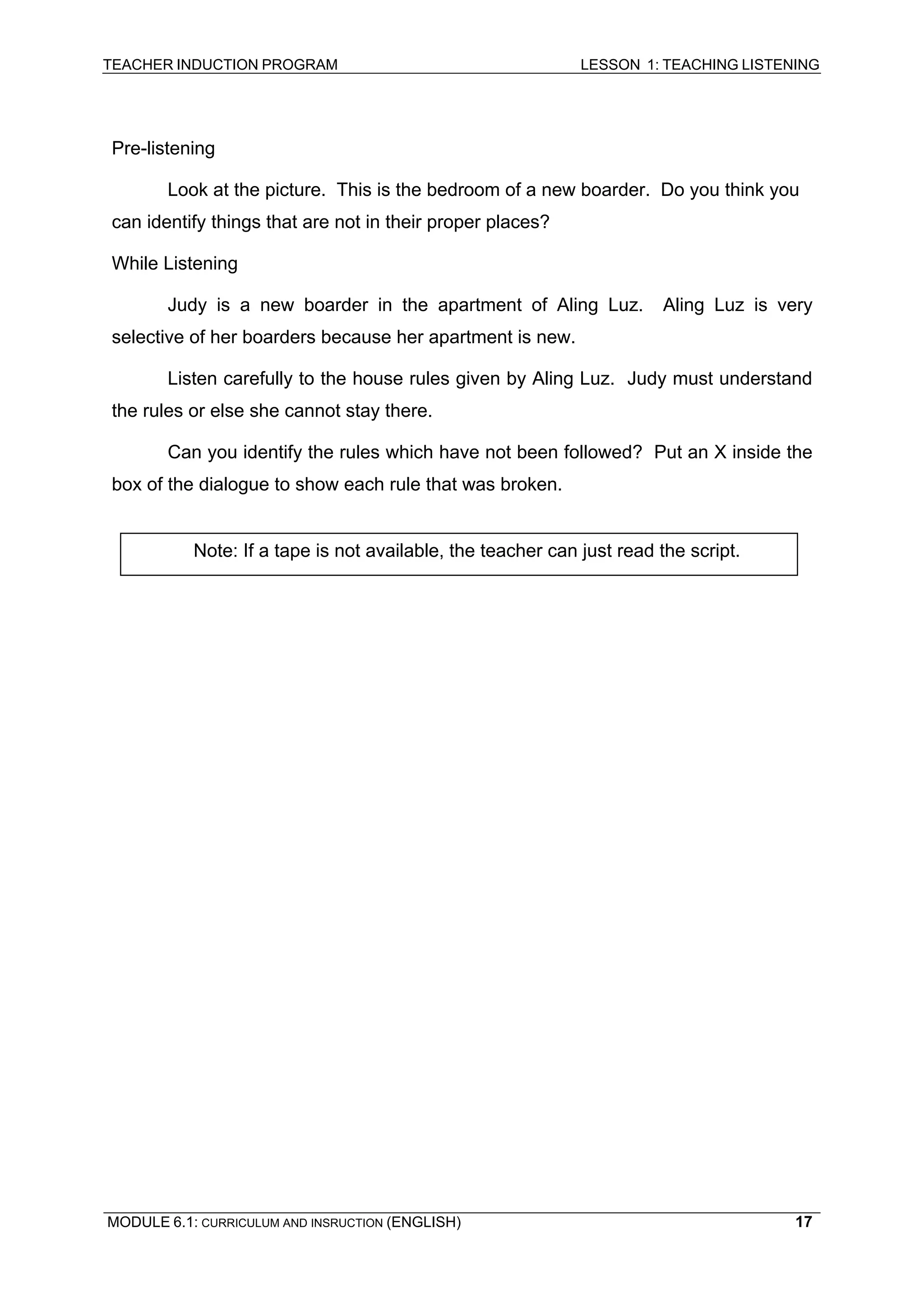 TEACHER INDUCTION PROGRAM LESSON 1: TEACHING LISTENING 
Pre-listening 
Look at the picture. This is the bedroom of a new boarder. Do you think you can identify things that are not in their proper places? 
While Listening 
Judy is a new boarder in the apartment of Aling Luz. Aling Luz is very selective of her boarders because her apartment is new. 
Listen carefully to the house rules given by Aling Luz. Judy must understand the rules or else she cannot stay there. 
Can you identify the rules which have not been followed? Put an X inside the box of the dialogue to show each rule that was broken. 
Note: If a tape is not available, the teacher can just read the script. 
MODULE 6.1: CURRICULUM AND INSRUCTION (ENGLISH) 
17 
 