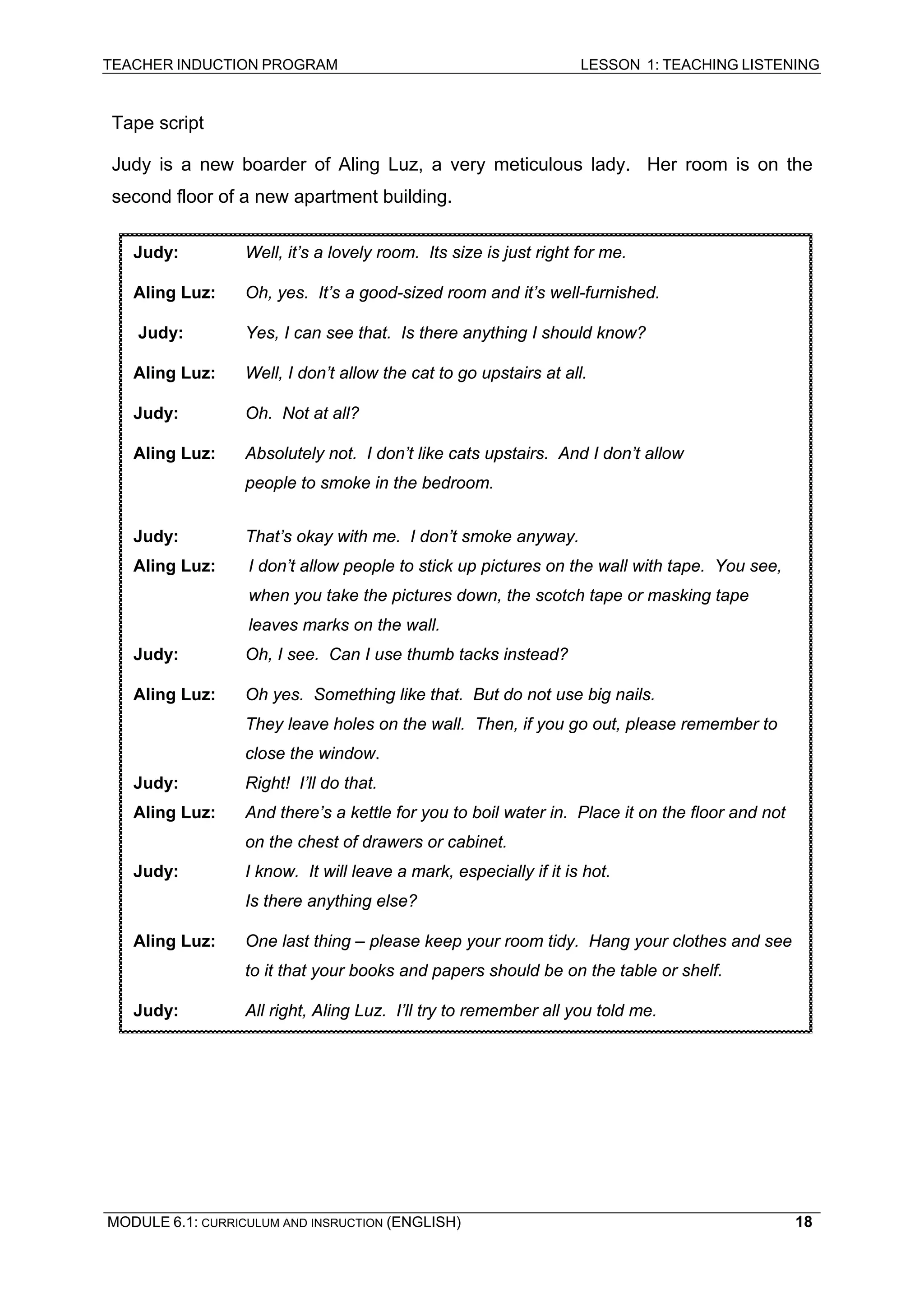 TEACHER INDUCTION PROGRAM LESSON 1: TEACHING LISTENING 
Tape script 
Judy is a new boarder of Aling Luz, a very meticulous lady. Her room is on the second floor of a new apartment building. 
Judy: Well, it’s a lovely room. Its size is just right for me. 
Aling Luz: Oh, yes. It’s a good-sized room and it’s well-furnished. 
Judy: Yes, I can see that. Is there anything I should know? 
Aling Luz: Well, I don’t allow the cat to go upstairs at all. 
Judy: Oh. Not at all? 
Aling Luz: Absolutely not. I don’t like cats upstairs. And I don’t allow 
people to smoke in the bedroom. 
Judy: That’s okay with me. I don’t smoke anyway. 
Aling Luz: I don’t allow people to stick up pictures on the wall with tape. You see, when you take the pictures down, the scotch tape or masking tape leaves marks on the wall. 
Judy: Oh, I see. Can I use thumb tacks instead? 
Aling Luz: Oh yes. Something like that. But do not use big nails. 
They leave holes on the wall. Then, if you go out, please remember to close the window. 
Judy: Right! I’ll do that. 
Aling Luz: And there’s a kettle for you to boil water in. Place it on the floor and not on the chest of drawers or cabinet. 
Judy: I know. It will leave a mark, especially if it is hot. 
Is there anything else? 
Aling Luz: One last thing – please keep your room tidy. Hang your clothes and see to it that your books and papers should be on the table or shelf. 
Judy: All right, Aling Luz. I’ll try to remember all you told me. 
MODULE 6.1: CURRICULUM AND INSRUCTION (ENGLISH) 
18 
 