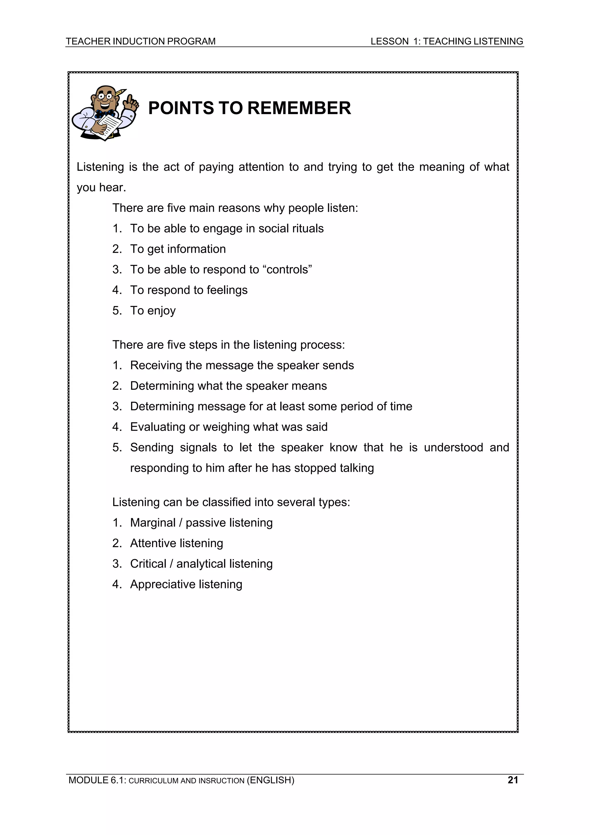 TEACHER INDUCTION PROGRAM LESSON 1: TEACHING LISTENING 
MODULE 6.1: CURRICULUM AND INSRUCTION (ENGLISH) 
21 
POINTS TO REMEMBER 
Listening is the act of paying attention to and trying to get the meaning of what you hear. 
There are five main reasons why people listen: 
1. To be able to engage in social rituals 
2. To get information 
3. To be able to respond to “controls” 
4. To respond to feelings 
5. To enjoy 
There are five steps in the listening process: 
1. Receiving the message the speaker sends 
2. Determining what the speaker means 
3. Determining message for at least some period of time 
4. Evaluating or weighing what was said 
5. Sending signals to let the speaker know that he is understood and responding to him after he has stopped talking 
Listening can be classified into several types: 
1. Marginal / passive listening 
2. Attentive listening 
3. Critical / analytical listening 
4. Appreciative listening 
 
