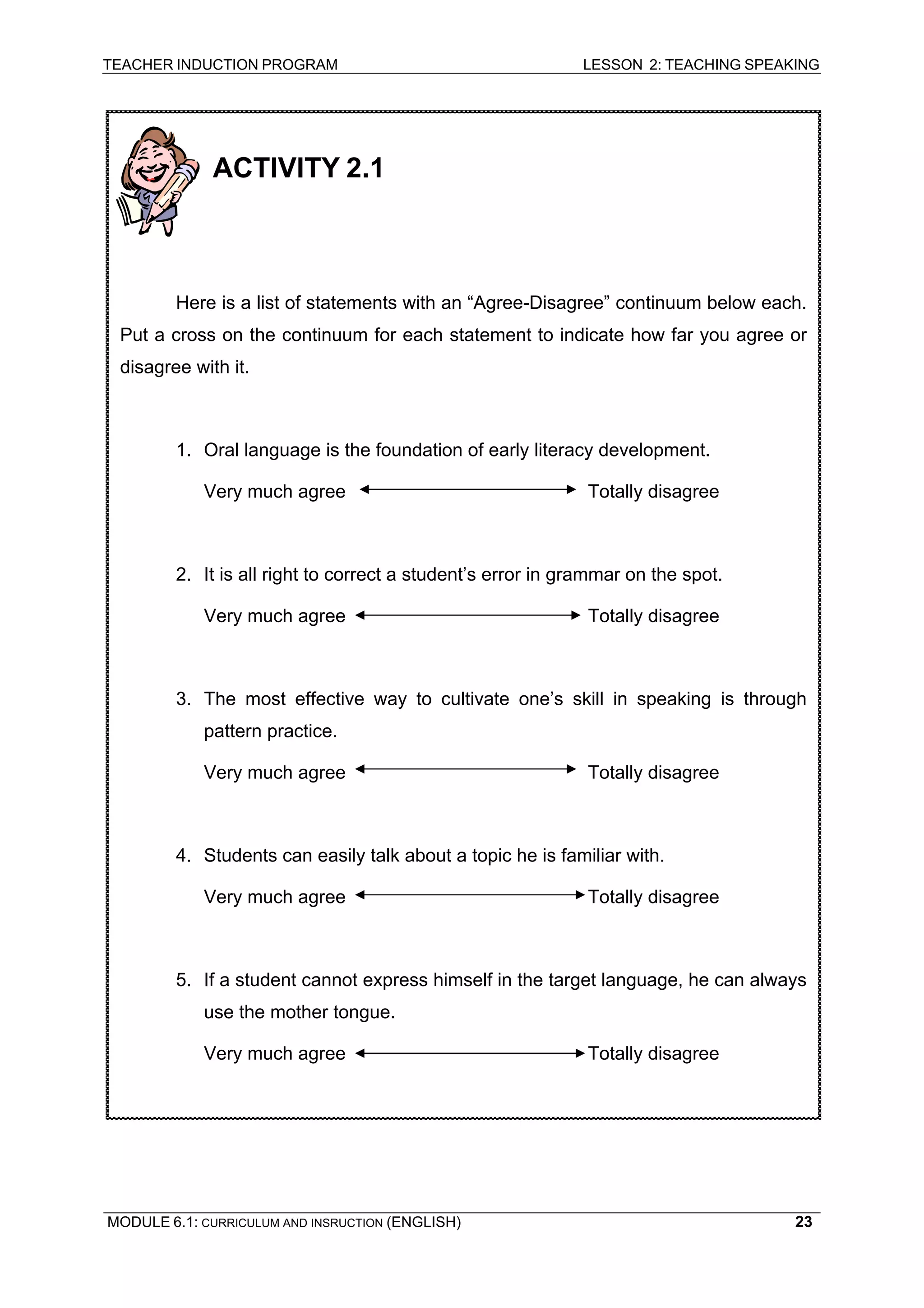 TEACHER INDUCTION PROGRAM LESSON 2: TEACHING SPEAKING 
ACTIVITY 2.1 
Here is a list of statements with an “Agree-Disagree” continuum below each. Put a cross on the continuum for each statement to indicate how far you agree or disagree with it. 
1. Oral language is the foundation of early literacy development. 
Very much agree Totally disagree 
2. It is all right to correct a student’s error in grammar on the spot. 
Very much agree Totally disagree 
3. The most effective way to cultivate one’s skill in speaking is through pattern practice. 
Very much agree Totally disagree 
4. Students can easily talk about a topic he is familiar with. 
Very much agree Totally disagree 
5. If a student cannot express himself in the target language, he can always use the mother tongue. 
Very much agree Totally disagree 
MODULE 6.1: CURRICULUM AND INSRUCTION (ENGLISH) 
23 
 