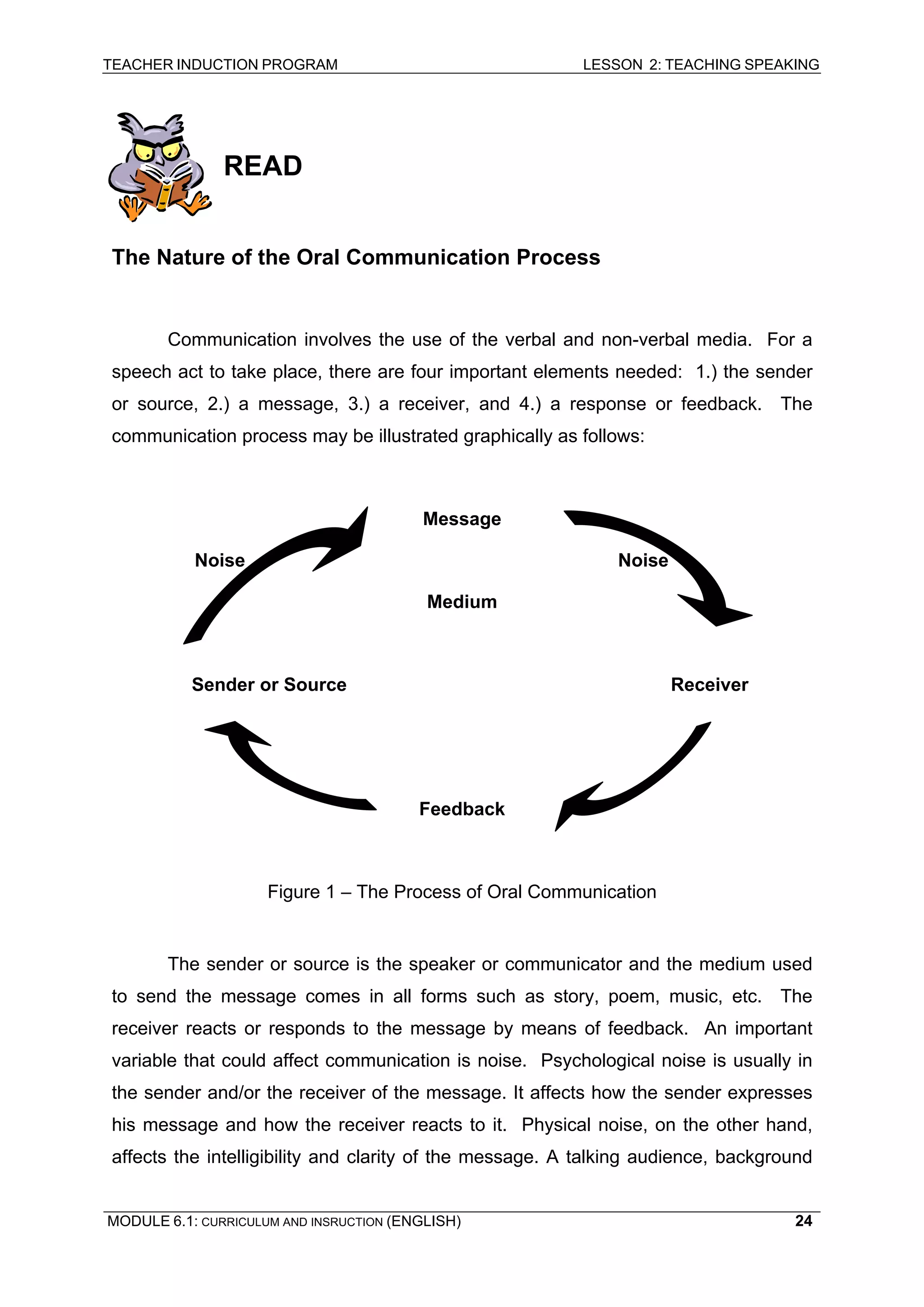 TEACHER INDUCTION PROGRAM LESSON 2: TEACHING SPEAKING 
READ 
The Nature of the Oral Communication Process 
Communication involves the use of the verbal and non-verbal media. For a speech act to take place, there are four important elements needed: 1.) the sender or source, 2.) a message, 3.) a receiver, and 4.) a response or feedback. The communication process may be illustrated graphically as follows: 
Message 
Noise Noise 
Medium 
Sender or Source Receiver 
Feedback 
Figure 1 – The Process of Oral Communication 
The sender or source is the speaker or communicator and the medium used to send the message comes in all forms such as story, poem, music, etc. The receiver reacts or responds to the message by means of feedback. An important variable that could affect communication is noise. Psychological noise is usually in the sender and/or the receiver of the message. It affects how the sender expresses his message and how the receiver reacts to it. Physical noise, on the other hand, affects the intelligibility and clarity of the message. A talking audience, background MODULE 6.1: CURRICULUM AND INSRUCTION (ENGLISH) 
24 
 