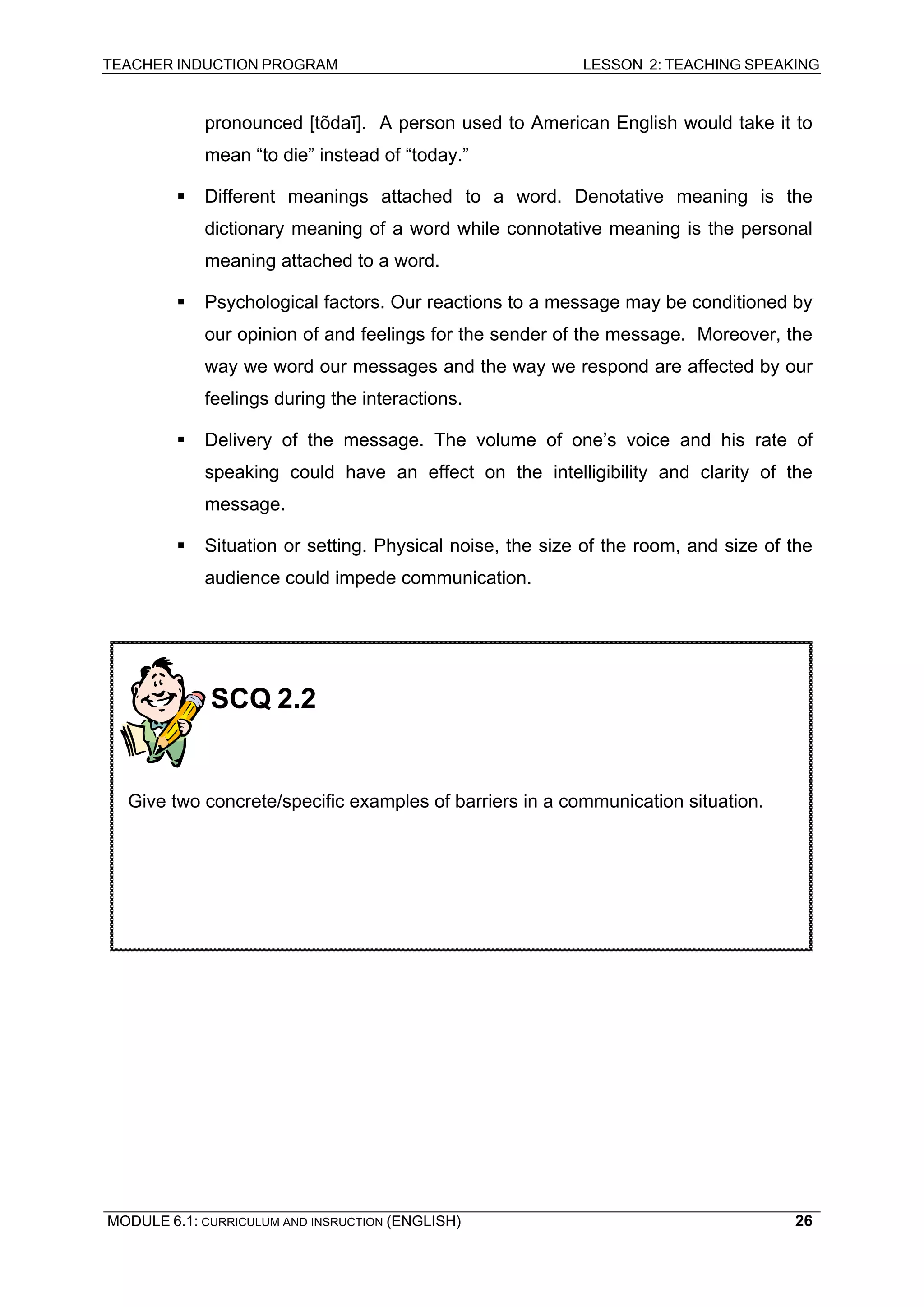 TEACHER INDUCTION PROGRAM LESSON 2: TEACHING SPEAKING 
pronounced [tõdaī]. A person used to American English would take it to mean “to die” instead of “today.” 
ƒ 
Different meanings attached to a word. Denotative meaning is the dictionary meaning of a word while connotative meaning is the personal meaning attached to a word. 
ƒ 
Psychological factors. Our reactions to a message may be conditioned by our opinion of and feelings for the sender of the message. Moreover, the way we word our messages and the way we respond are affected by our feelings during the interactions. 
ƒ Delivery of the message. The volume of one’s voice and his rate of speaking could have an effect on the intelligibility and clarity of the message. 
ƒ Situation or setting. Physical noise, the size of the room, and size of the audience could impede communication. 
SCQ 2.2 
Give two concrete/specific examples of barriers in a communication situation. 
MODULE 6.1: CURRICULUM AND INSRUCTION (ENGLISH) 
26 
 
