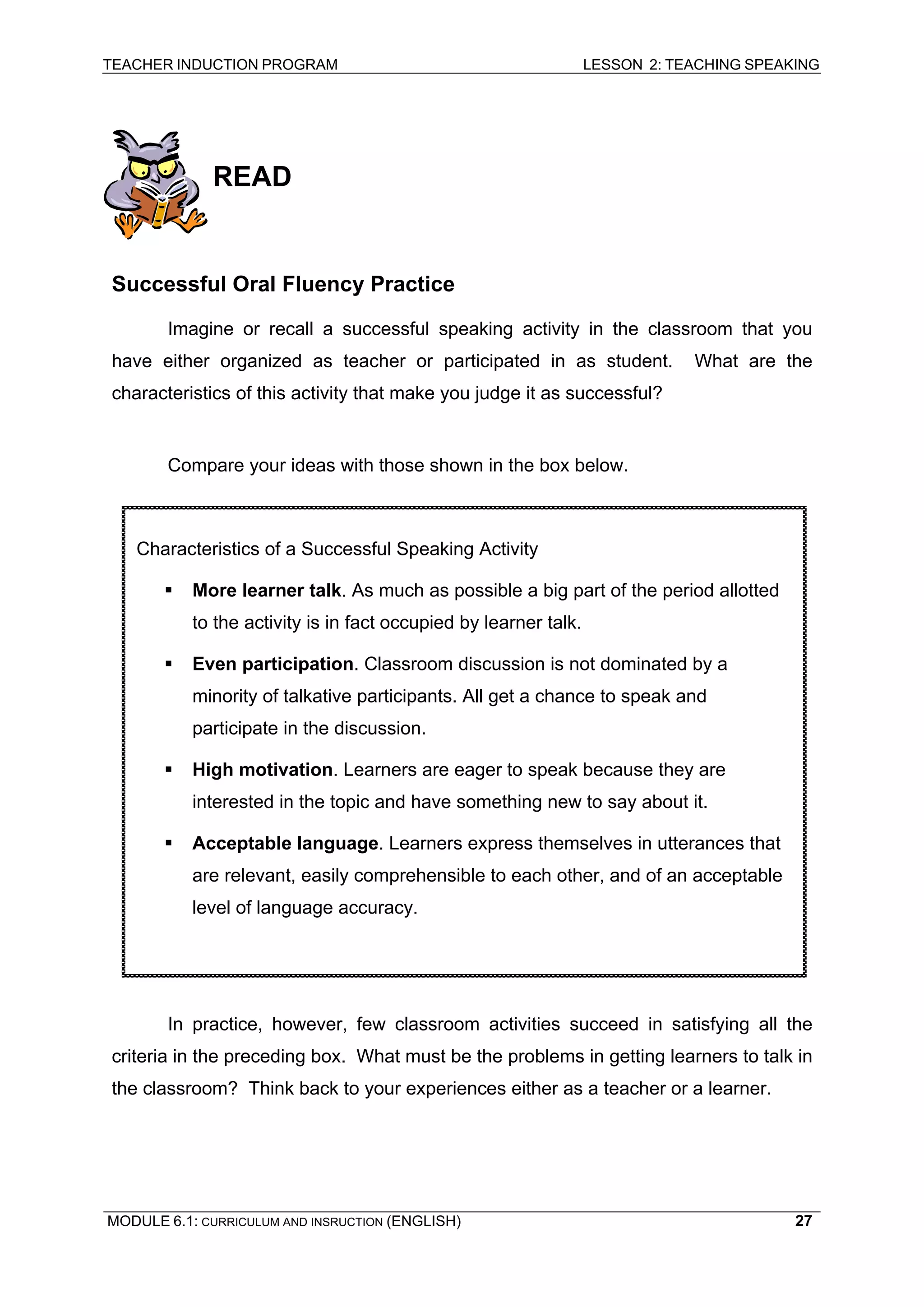 TEACHER INDUCTION PROGRAM LESSON 2: TEACHING SPEAKING 
READ 
Successful Oral Fluency Practice 
Imagine or recall a successful speaking activity in the classroom that you have either organized as teacher or participated in as student. What are the characteristics of this activity that make you judge it as successful? 
Compare your ideas with those shown in the box below. 
Characteristics of a Successful Speaking Activity 
ƒ More learner talk. As much as possible a big part of the period allotted to the activity is in fact occupied by learner talk. 
ƒ Even participation. Classroom discussion is not dominated by a minority of talkative participants. All get a chance to speak and participate in the discussion. 
ƒ High motivation. Learners are eager to speak because they are interested in the topic and have something new to say about it. 
ƒ Acceptable language. Learners express themselves in utterances that are relevant, easily comprehensible to each other, and of an acceptable level of language accuracy. 
In practice, however, few classroom activities succeed in satisfying all the criteria in the preceding box. What must be the problems in getting learners to talk in the classroom? Think back to your experiences either as a teacher or a learner. 
MODULE 6.1: CURRICULUM AND INSRUCTION (ENGLISH) 
27 
 