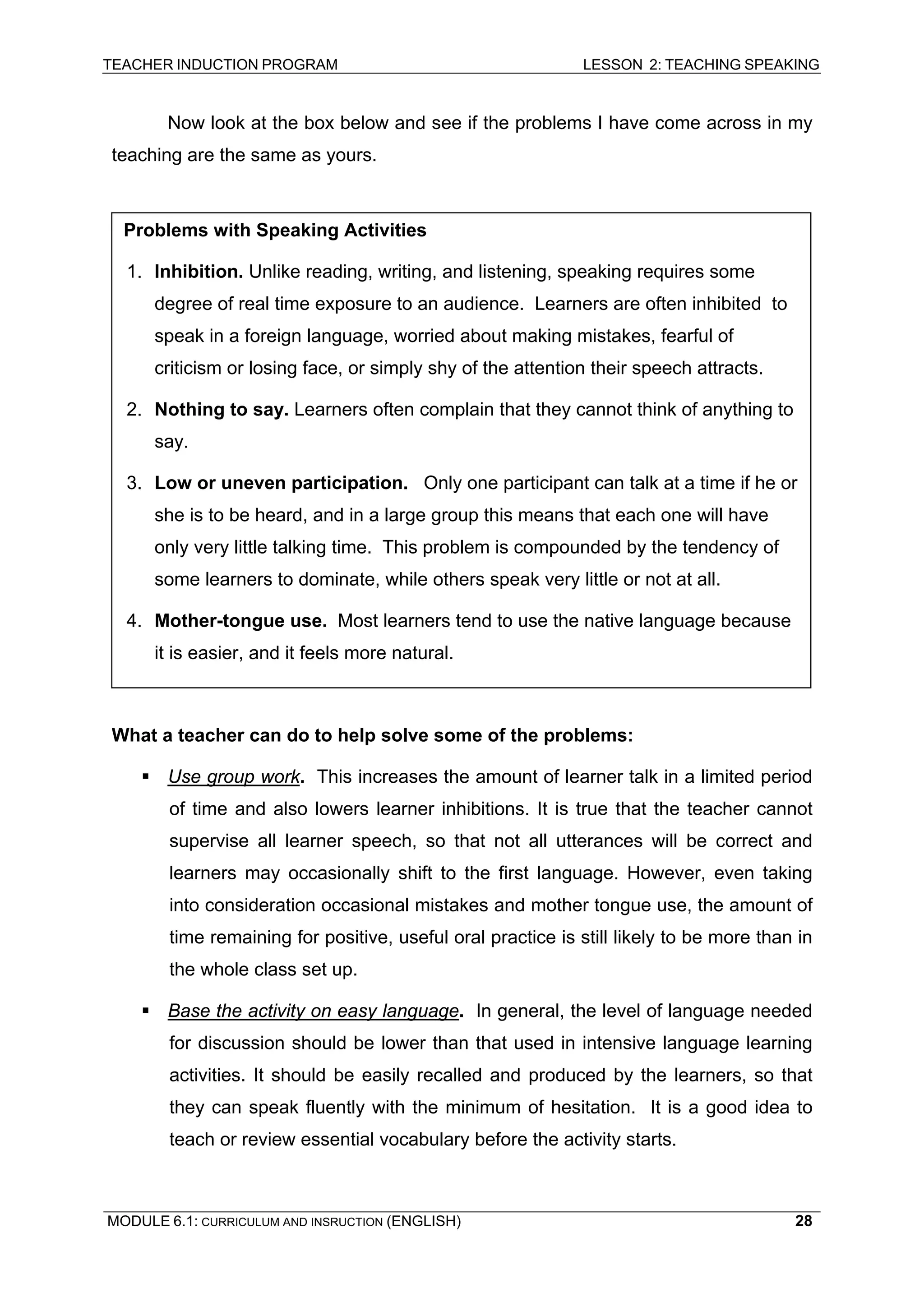 TEACHER INDUCTION PROGRAM LESSON 2: TEACHING SPEAKING 
Now look at the box below and see if the problems I have come across in my teaching are the same as yours. 
Problems with Speaking Activities 
1. Inhibition. Unlike reading, writing, and listening, speaking requires some degree of real time exposure to an audience. Learners are often inhibited to speak in a foreign language, worried about making mistakes, fearful of criticism or losing face, or simply shy of the attention their speech attracts. 
2. Nothing to say. Learners often complain that they cannot think of anything to say. 
3. Low or uneven participation. Only one participant can talk at a time if he or she is to be heard, and in a large group this means that each one will have only very little talking time. This problem is compounded by the tendency of some learners to dominate, while others speak very little or not at all. 
4. Mother-tongue use. Most learners tend to use the native language because it is easier, and it feels more natural. 
W 
hat a teacher can do to help solve some of the problems: 
ƒ 
Use group work. This increases the amount of learner talk in a limited period of time and also lowers learner inhibitions. It is true that the teacher cannot supervise all learner speech, so that not all utterances will be correct and learners may occasionally shift to the first language. However, even taking into consideration occasional mistakes and mother tongue use, the amount of time remaining for positive, useful oral practice is still likely to be more than in the whole class set up. 
ƒ 
Base the activity on easy language. In general, the level of language needed for discussion should be lower than that used in intensive language learning activities. It should be easily recalled and produced by the learners, so that they can speak fluently with the minimum of hesitation. It is a good idea to teach or review essential vocabulary before the activity starts. 
MODULE 6.1: CURRICULUM AND INSRUCTION (ENGLISH) 
28 
 