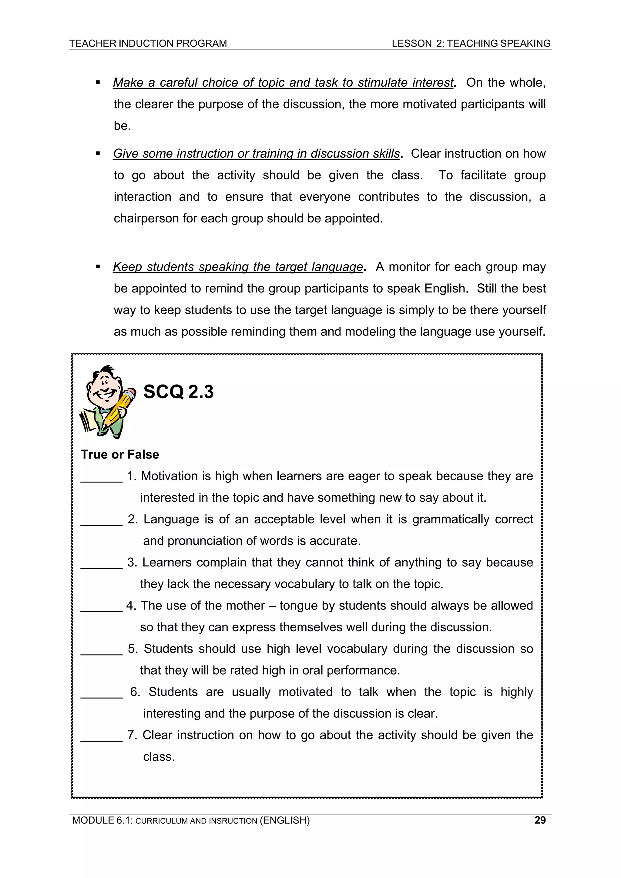 TEACHER INDUCTION PROGRAM LESSON 2: TEACHING SPEAKING 
ƒ Make a careful choice of topic and task to stimulate interest. On the whole, the clearer the purpose of the discussion, the more motivated participants will be. 
ƒ 
Give some instruction or training in discussion skills. Clear instruction on how to go about the activity should be given the class. To facilitate group interaction and to ensure that everyone contributes to the discussion, a chairperson for each group should be appointed. 
ƒ Keep students speaking the target language. A monitor for each group may be appointed to remind the group participants to speak English. Still the best way to keep students to use the target language is simply to be there yourself as much as possible reminding them and modeling the language use yourself. 
Oral Communication Strategies 
SCQ 2.3 
True or False 
______ 1. Motivation is high when learners are eager to speak because they are interested in the topic and have something new to say about it. 
______ 2. Language is of an acceptable level when it is grammatically correct and pronunciation of words is accurate. 
______ 3. Learners complain that they cannot think of anything to say because they lack the necessary vocabulary to talk on the topic. 
______ 4. The use of the mother – tongue by students should always be allowed so that they can express themselves well during the discussion. 
______ 5. Students should use high level vocabulary during the discussion so that they will be rated high in oral performance. 
______ 6. Students are usually motivated to talk when the topic is highly interesting and the purpose of the discussion is clear. 
______ 7. Clear instruction on how to go about the activity should be given the class. 
MODULE 6.1: CURRICULUM AND INSRUCTION (ENGLISH) 
29 
 