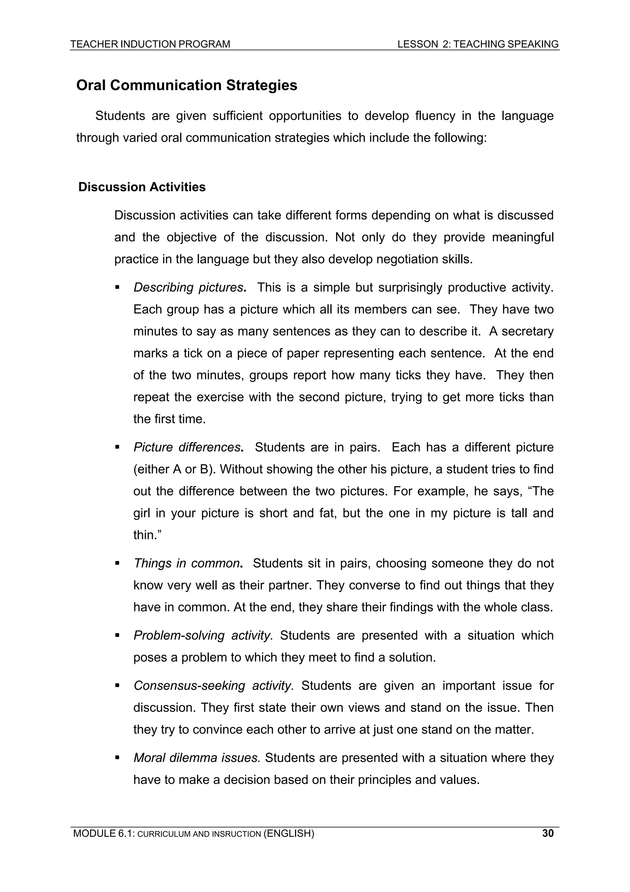 TEACHER INDUCTION PROGRAM LESSON 2: TEACHING SPEAKING 
Oral Communication Strategies 
Students are given sufficient opportunities to develop fluency in the language through varied oral communication strategies which include the following: 
D 
iscussion Activities 
D 
iscussion activities can take different forms depending on what is discussed and the objective of the discussion. Not only do they provide meaningful practice in the language but they also develop negotiation skills. 
ƒ 
Describing pictures. This is a simple but surprisingly productive activity. Each group has a picture which all its members can see. They have two minutes to say as many sentences as they can to describe it. A secretary marks a tick on a piece of paper representing each sentence. At the end of the two minutes, groups report how many ticks they have. They then repeat the exercise with the second picture, trying to get more ticks than the first time. 
ƒ 
Picture differences. Students are in pairs. Each has a different picture (either A or B). Without showing the other his picture, a student tries to find out the difference between the two pictures. For example, he says, “The girl in your picture is short and fat, but the one in my picture is tall and thin.” 
ƒ 
Things in common. Students sit in pairs, choosing someone they do not know very well as their partner. They converse to find out things that they have in common. At the end, they share their findings with the whole class. 
ƒ 
Problem-solving activity. Students are presented with a situation which poses a problem to which they meet to find a solution. 
ƒ 
Consensus-seeking activity. Students are given an important issue for discussion. They first state their own views and stand on the issue. Then they try to convince each other to arrive at just one stand on the matter. 
ƒ Moral dilemma issues. Students are presented with a situation where they have to make a decision based on their principles and values. 
MODULE 6.1: CURRICULUM AND INSRUCTION (ENGLISH) 
30 
 