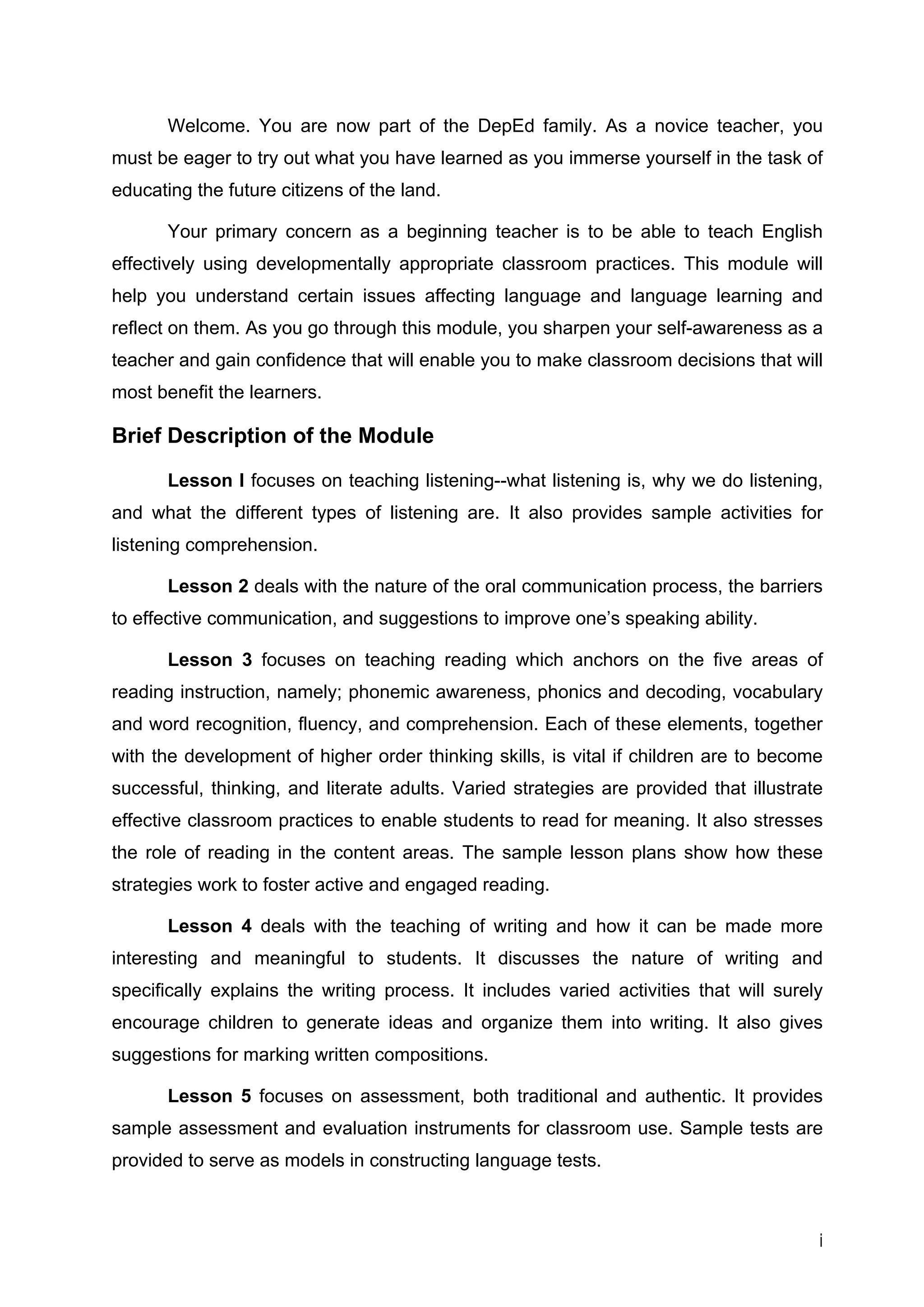 Welcome. You are now part of the DepEd family. As a novice teacher, you must be eager to try out what you have learned as you immerse yourself in the task of educating the future citizens of the land. 
Your primary concern as a beginning teacher is to be able to teach English effectively using developmentally appropriate classroom practices. This module will help you understand certain issues affecting language and language learning and reflect on them. As you go through this module, you sharpen your self-awareness as a teacher and gain confidence that will enable you to make classroom decisions that will most benefit the learners. 
Brief Description of the Module 
Lesson I focuses on teaching listening--what listening is, why we do listening, and what the different types of listening are. It also provides sample activities for listening comprehension. 
Lesson 2 deals with the nature of the oral communication process, the barriers to effective communication, and suggestions to improve one’s speaking ability. 
Lesson 3 focuses on teaching reading which anchors on the five areas of reading instruction, namely; phonemic awareness, phonics and decoding, vocabulary and word recognition, fluency, and comprehension. Each of these elements, together with the development of higher order thinking skills, is vital if children are to become successful, thinking, and literate adults. Varied strategies are provided that illustrate effective classroom practices to enable students to read for meaning. It also stresses the role of reading in the content areas. The sample lesson plans show how these strategies work to foster active and engaged reading. 
Lesson 4 deals with the teaching of writing and how it can be made more interesting and meaningful to students. It discusses the nature of writing and specifically explains the writing process. It includes varied activities that will surely encourage children to generate ideas and organize them into writing. It also gives suggestions for marking written compositions. 
Lesson 5 focuses on assessment, both traditional and authentic. It provides sample assessment and evaluation instruments for classroom use. Sample tests are provided to serve as models in constructing language tests. 
i 
 