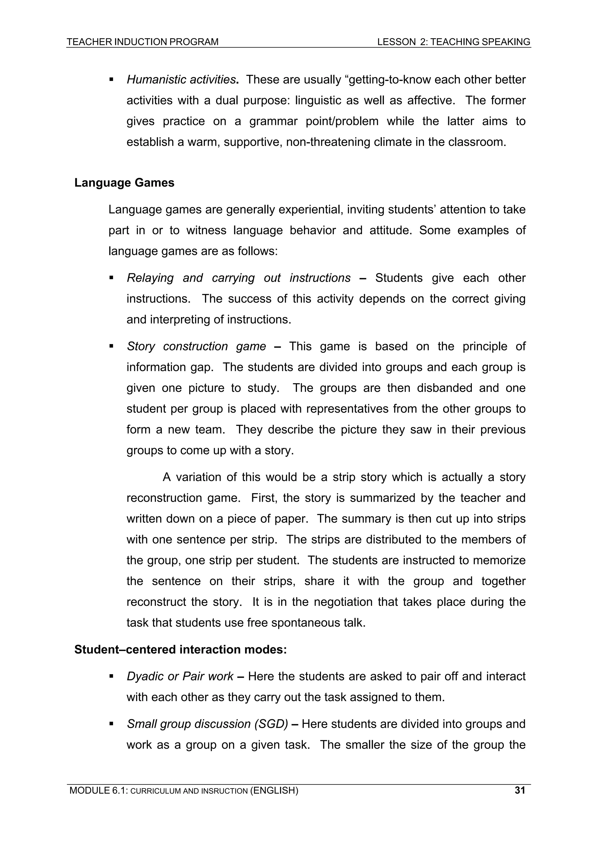 TEACHER INDUCTION PROGRAM LESSON 2: TEACHING SPEAKING 
ƒ Humanistic activities. These are usually “getting-to-know each other better activities with a dual purpose: linguistic as well as affective. The former gives practice on a grammar point/problem while the latter aims to establish a warm, supportive, non-threatening climate in the classroom. 
L 
anguage Games 
L 
anguage games are generally experiential, inviting students’ attention to take part in or to witness language behavior and attitude. Some examples of language games are as follows: 
ƒ Relaying and carrying out instructions – Students give each other instructions. The success of this activity depends on the correct giving and interpreting of instructions. 
ƒ Story construction game – This game is based on the principle of information gap. The students are divided into groups and each group is given one picture to study. The groups are then disbanded and one student per group is placed with representatives from the other groups to form a new team. They describe the picture they saw in their previous groups to come up with a story. 
A 
variation of this would be a strip story which is actually a story reconstruction game. First, the story is summarized by the teacher and written down on a piece of paper. The summary is then cut up into strips with one sentence per strip. The strips are distributed to the members of the group, one strip per student. The students are instructed to memorize the sentence on their strips, share it with the group and together reconstruct the story. It is in the negotiation that takes place during the task that students use free spontaneous talk. 
S 
tudent–centered interaction modes: 
ƒ Dyadic or Pair work – Here the students are asked to pair off and interact with each other as they carry out the task assigned to them. 
ƒ Small group discussion (SGD) – Here students are divided into groups and work as a group on a given task. The smaller the size of the group the 
MODULE 6.1: CURRICULUM AND INSRUCTION (ENGLISH) 
31 
 