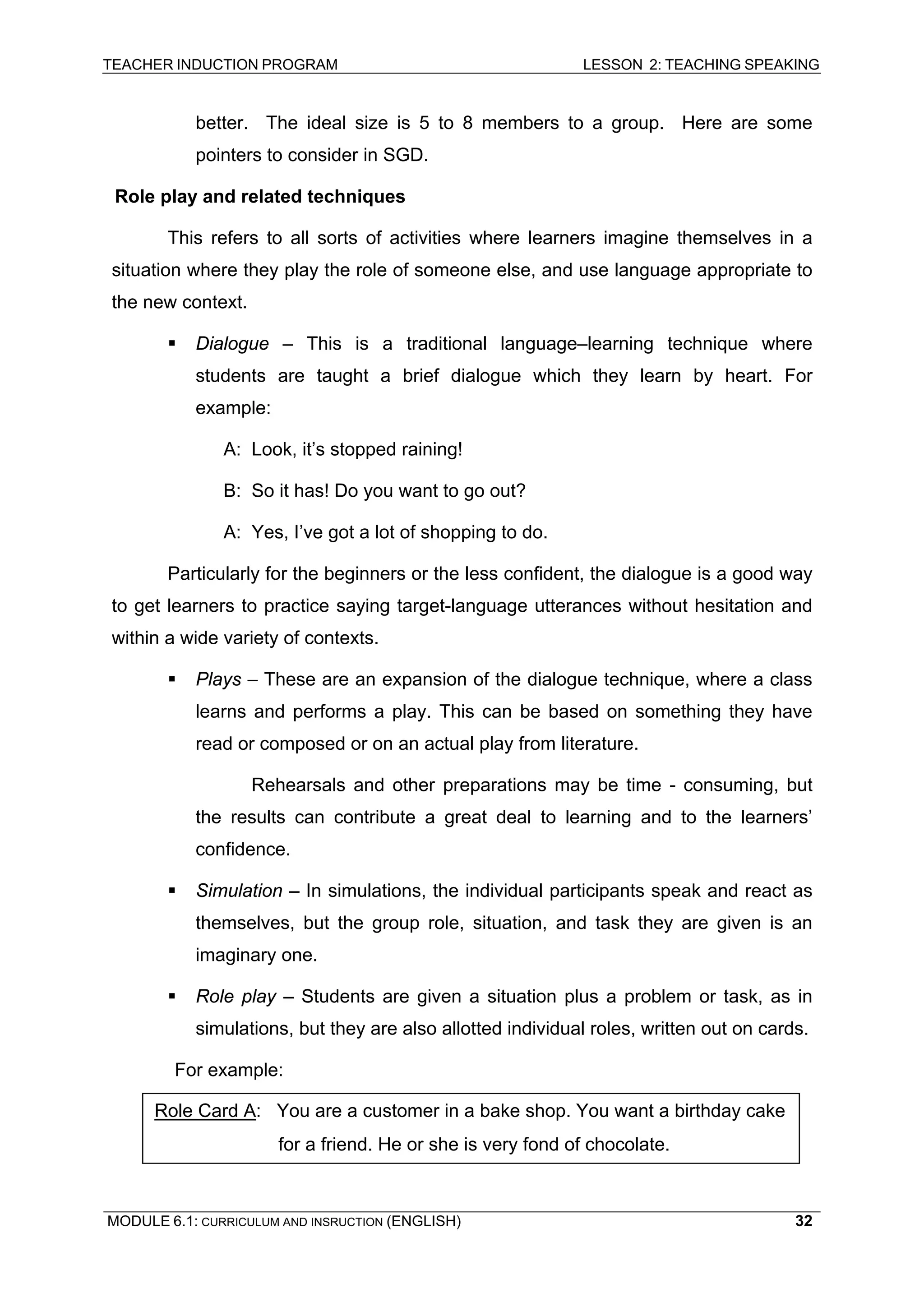 TEACHER INDUCTION PROGRAM LESSON 2: TEACHING SPEAKING 
better. The ideal size is 5 to 8 members to a group. Here are some pointers to consider in SGD. 
R 
ole play and related techniques 
This refers to all sorts of activities where learners imagine themselves in a situation where they play the role of someone else, and use language appropriate to the new context. 
ƒ Dialogue – This is a traditional language–learning technique where students are taught a brief dialogue which they learn by heart. For example: 
A: Look, it’s stopped raining! 
B: So it has! Do you want to go out? 
A 
: Yes, I’ve got a lot of shopping to do. 
Particularly for the beginners or the less confident, the dialogue is a good way to get learners to practice saying target-language utterances without hesitation and within a wide variety of contexts. 
ƒ 
Plays – These are an expansion of the dialogue technique, where a class learns and performs a play. This can be based on something they have read or composed or on an actual play from literature. 
R 
ehearsals and other preparations may be time - consuming, but the results can contribute a great deal to learning and to the learners’ confidence. 
ƒ Simulation – In simulations, the individual participants speak and react as themselves, but the group role, situation, and task they are given is an imaginary one. 
ƒ Role play – Students are given a situation plus a problem or task, as in simulations, but they are also allotted individual roles, written out on cards. 
For example: 
Role Card A: You are a customer in a bake shop. You want a birthday cake for a friend. He or she is very fond of chocolate. 
MODULE 6.1: CURRICULUM AND INSRUCTION (ENGLISH) 
32 
 